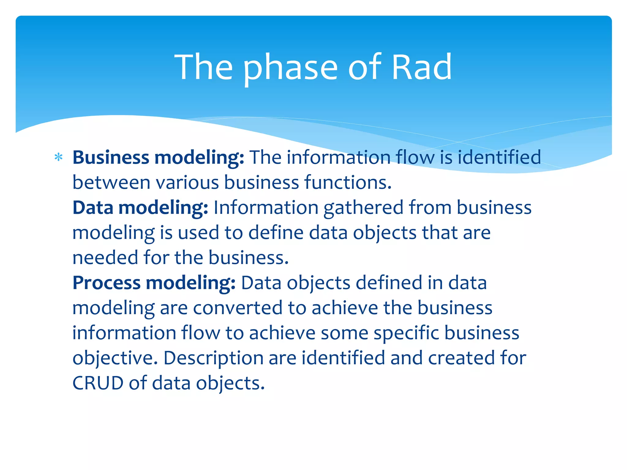  Business modeling: The information flow is identified
between various business functions.
Data modeling: Information gathered from business
modeling is used to define data objects that are
needed for the business.
Process modeling: Data objects defined in data
modeling are converted to achieve the business
information flow to achieve some specific business
objective. Description are identified and created for
CRUD of data objects.
The phase of Rad
 