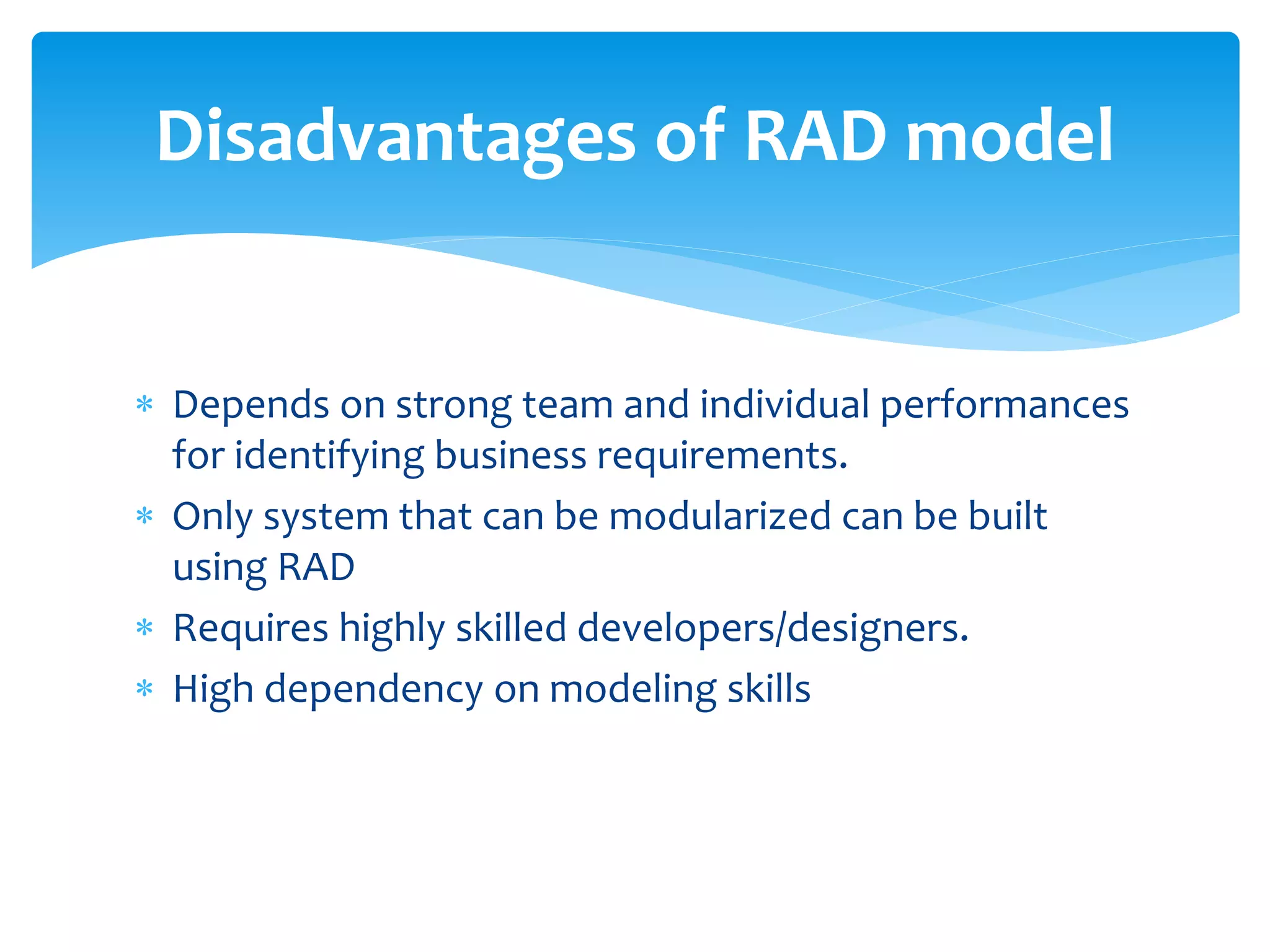  Depends on strong team and individual performances
for identifying business requirements.
 Only system that can be modularized can be built
using RAD
 Requires highly skilled developers/designers.
 High dependency on modeling skills
Disadvantages of RAD model
 