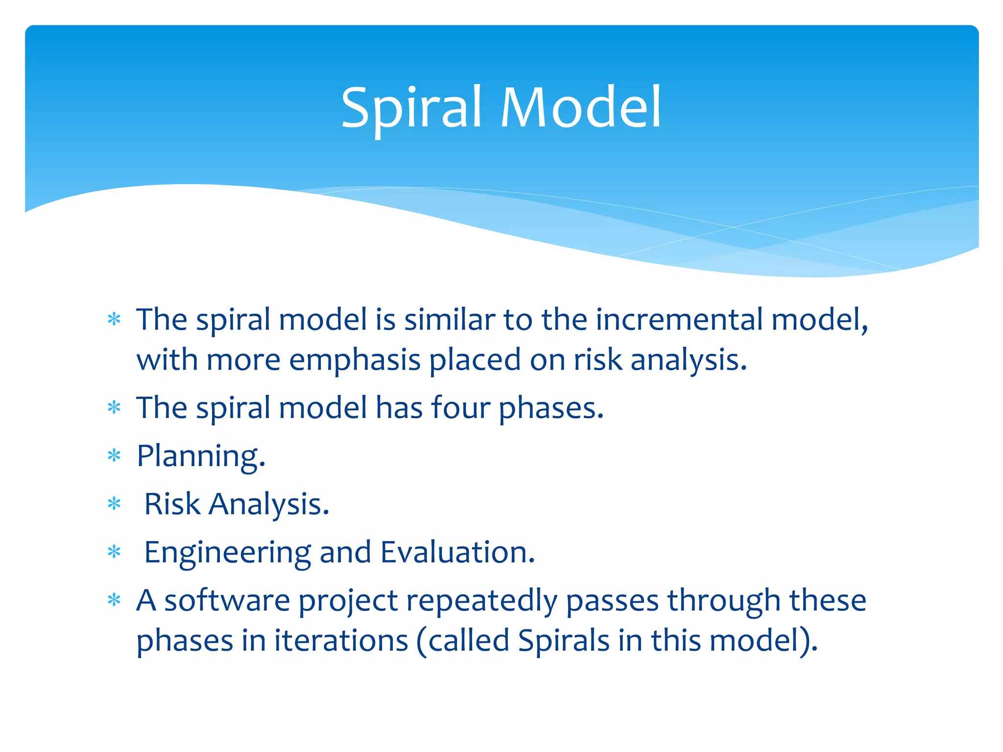  The spiral model is similar to the incremental model,
with more emphasis placed on risk analysis.
 The spiral model has four phases.
 Planning.
 Risk Analysis.
 Engineering and Evaluation.
 A software project repeatedly passes through these
phases in iterations (called Spirals in this model).
Spiral Model
 