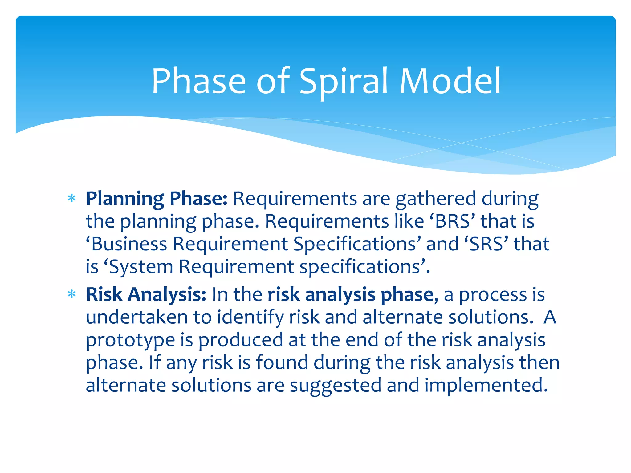  Planning Phase: Requirements are gathered during
the planning phase. Requirements like ‘BRS’ that is
‘Business Requirement Specifications’ and ‘SRS’ that
is ‘System Requirement specifications’.
 Risk Analysis: In the risk analysis phase, a process is
undertaken to identify risk and alternate solutions. A
prototype is produced at the end of the risk analysis
phase. If any risk is found during the risk analysis then
alternate solutions are suggested and implemented.
Phase of Spiral Model
 