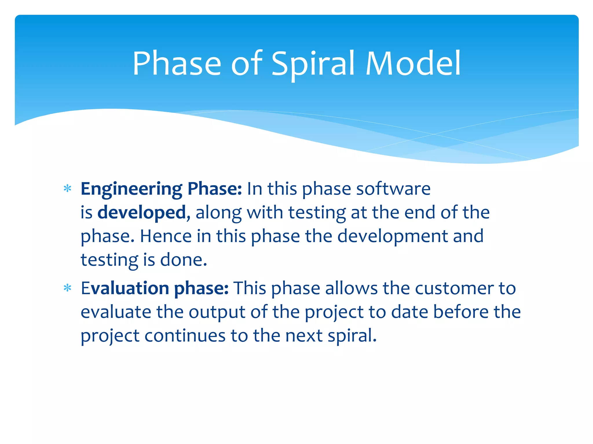  Engineering Phase: In this phase software
is developed, along with testing at the end of the
phase. Hence in this phase the development and
testing is done.
 Evaluation phase: This phase allows the customer to
evaluate the output of the project to date before the
project continues to the next spiral.
Phase of Spiral Model
 