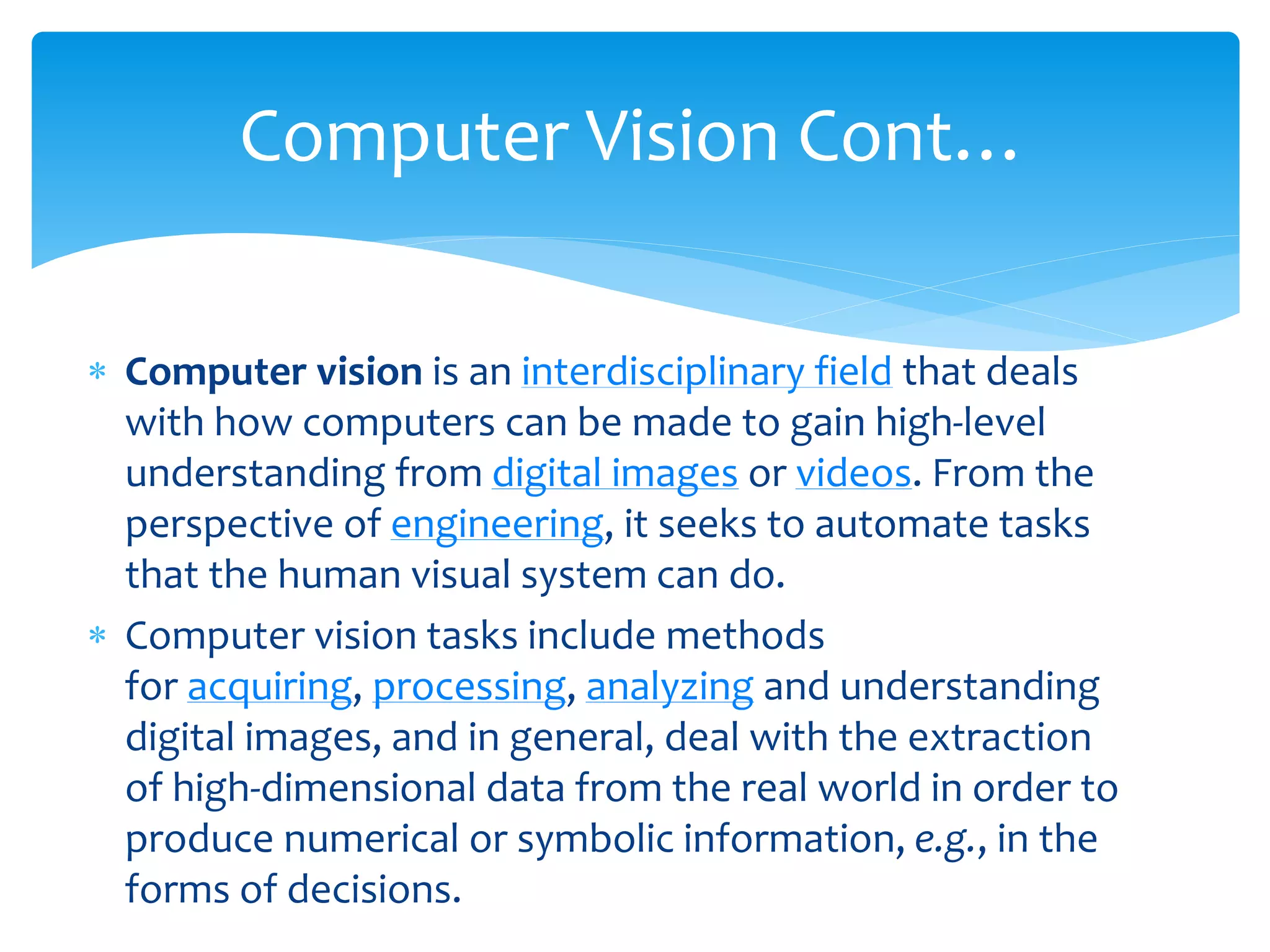  Computer vision is an interdisciplinary field that deals
with how computers can be made to gain high-level
understanding from digital images or videos. From the
perspective of engineering, it seeks to automate tasks
that the human visual system can do.
 Computer vision tasks include methods
for acquiring, processing, analyzing and understanding
digital images, and in general, deal with the extraction
of high-dimensional data from the real world in order to
produce numerical or symbolic information, e.g., in the
forms of decisions.
Computer Vision Cont…
 