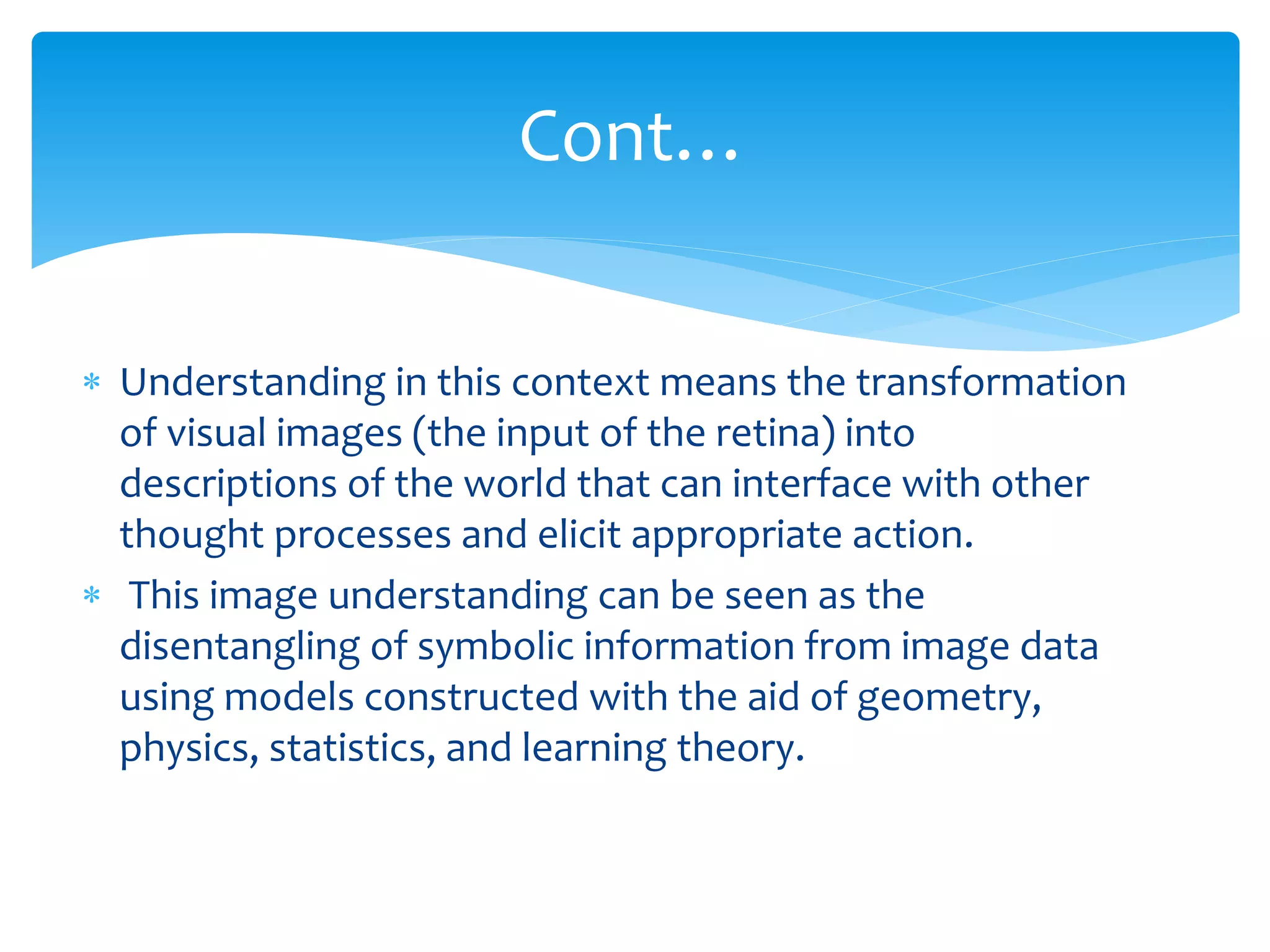  Understanding in this context means the transformation
of visual images (the input of the retina) into
descriptions of the world that can interface with other
thought processes and elicit appropriate action.
 This image understanding can be seen as the
disentangling of symbolic information from image data
using models constructed with the aid of geometry,
physics, statistics, and learning theory.
Cont…
 