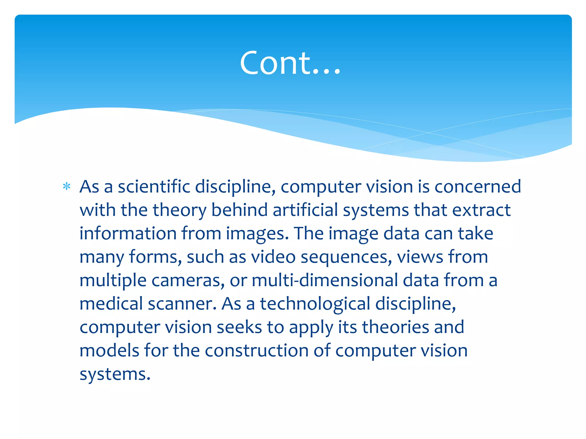Cont…
 As a scientific discipline, computer vision is concerned
with the theory behind artificial systems that extract
information from images. The image data can take
many forms, such as video sequences, views from
multiple cameras, or multi-dimensional data from a
medical scanner. As a technological discipline,
computer vision seeks to apply its theories and
models for the construction of computer vision
systems.
 