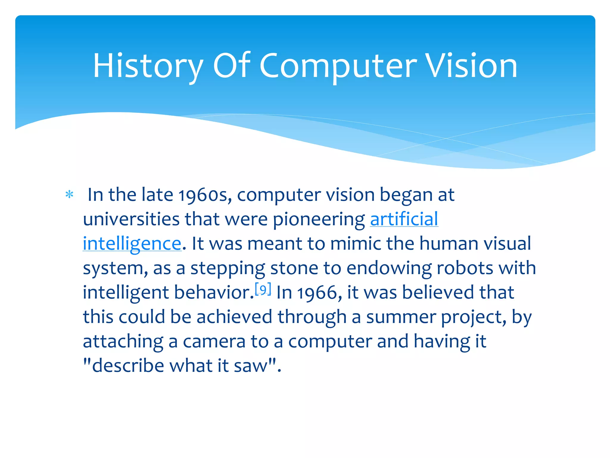  In the late 1960s, computer vision began at
universities that were pioneering artificial
intelligence. It was meant to mimic the human visual
system, as a stepping stone to endowing robots with
intelligent behavior.[9] In 1966, it was believed that
this could be achieved through a summer project, by
attaching a camera to a computer and having it
"describe what it saw".
History Of Computer Vision
 