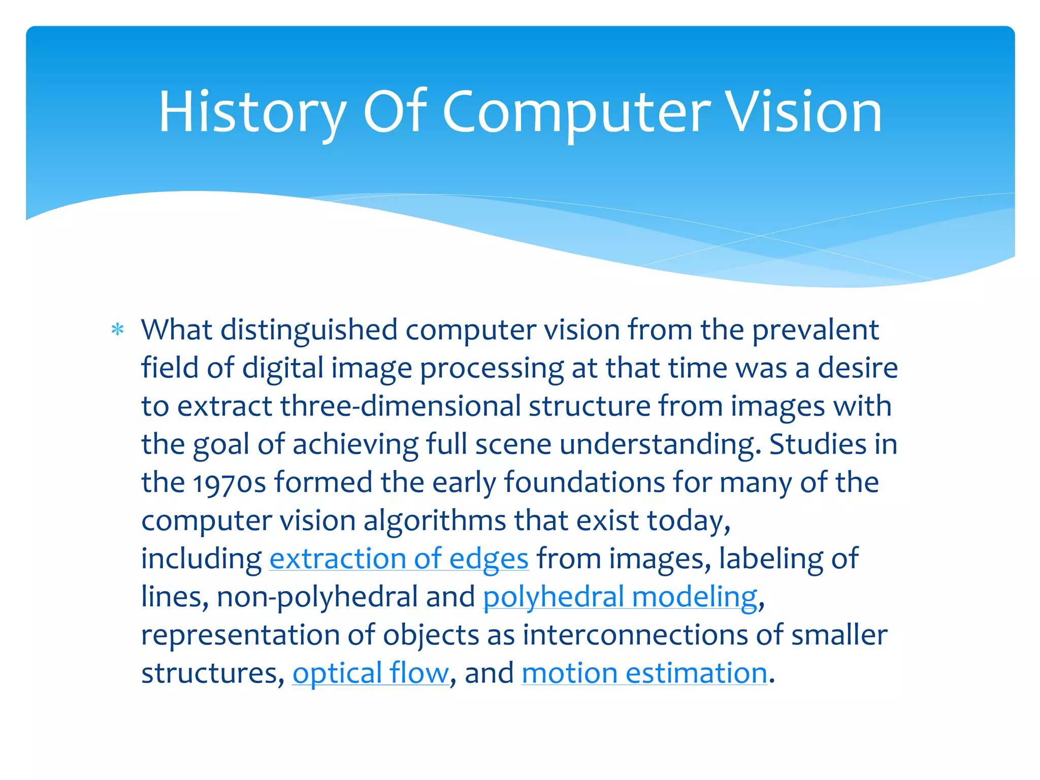  What distinguished computer vision from the prevalent
field of digital image processing at that time was a desire
to extract three-dimensional structure from images with
the goal of achieving full scene understanding. Studies in
the 1970s formed the early foundations for many of the
computer vision algorithms that exist today,
including extraction of edges from images, labeling of
lines, non-polyhedral and polyhedral modeling,
representation of objects as interconnections of smaller
structures, optical flow, and motion estimation.
History Of Computer Vision
 