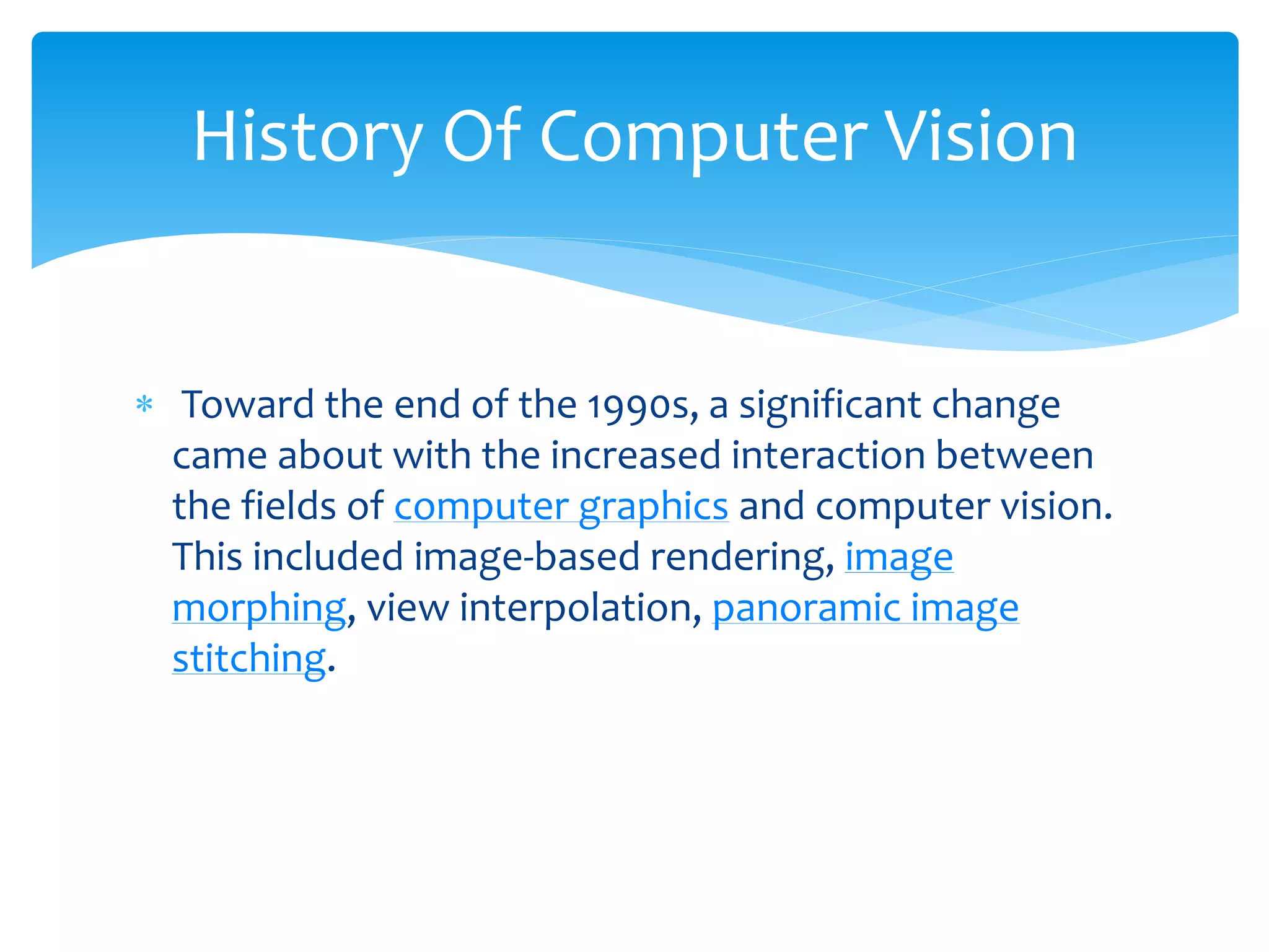  Toward the end of the 1990s, a significant change
came about with the increased interaction between
the fields of computer graphics and computer vision.
This included image-based rendering, image
morphing, view interpolation, panoramic image
stitching.
History Of Computer Vision
 