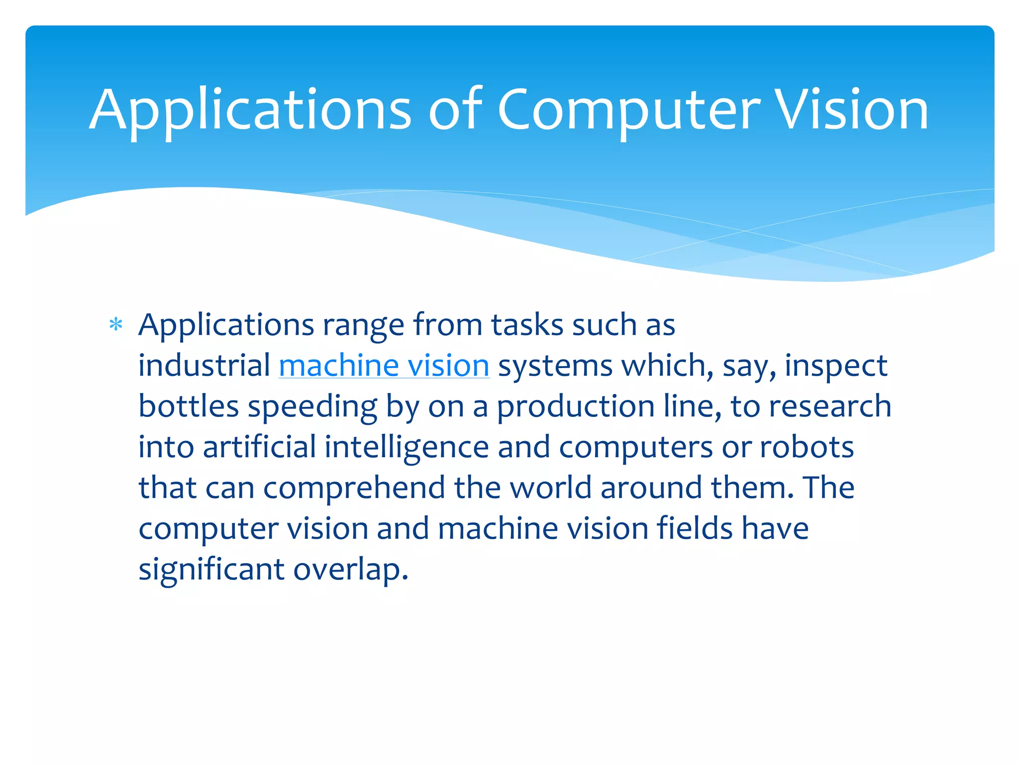Applications of Computer Vision
 Applications range from tasks such as
industrial machine vision systems which, say, inspect
bottles speeding by on a production line, to research
into artificial intelligence and computers or robots
that can comprehend the world around them. The
computer vision and machine vision fields have
significant overlap.
 