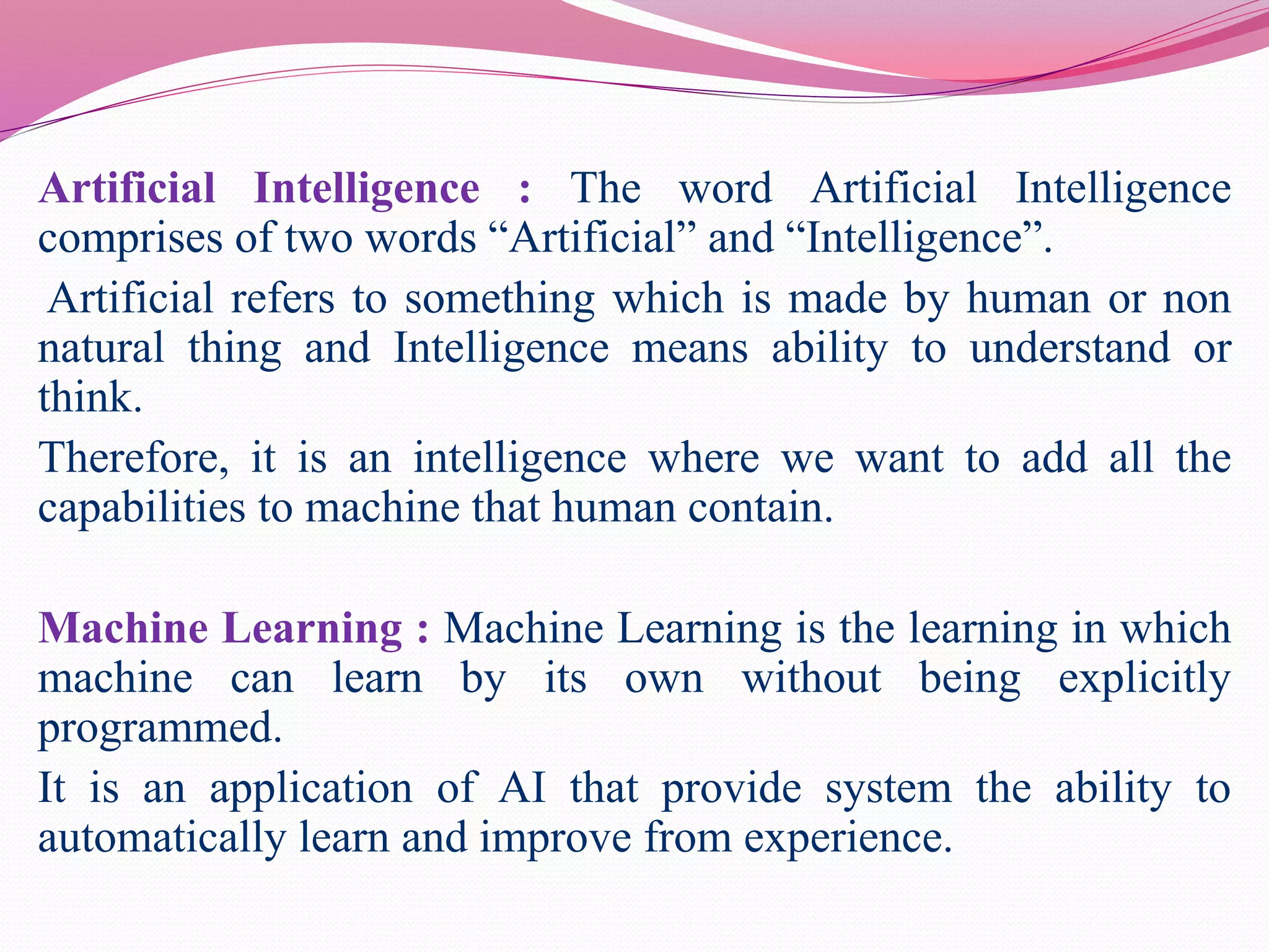 Artificial Intelligence : The word Artificial Intelligence
comprises of two words “Artificial” and “Intelligence”.
Artificial refers to something which is made by human or non
natural thing and Intelligence means ability to understand or
think.
Therefore, it is an intelligence where we want to add all the
capabilities to machine that human contain.
Machine Learning : Machine Learning is the learning in which
machine can learn by its own without being explicitly
programmed.
It is an application of AI that provide system the ability to
automatically learn and improve from experience.
 
