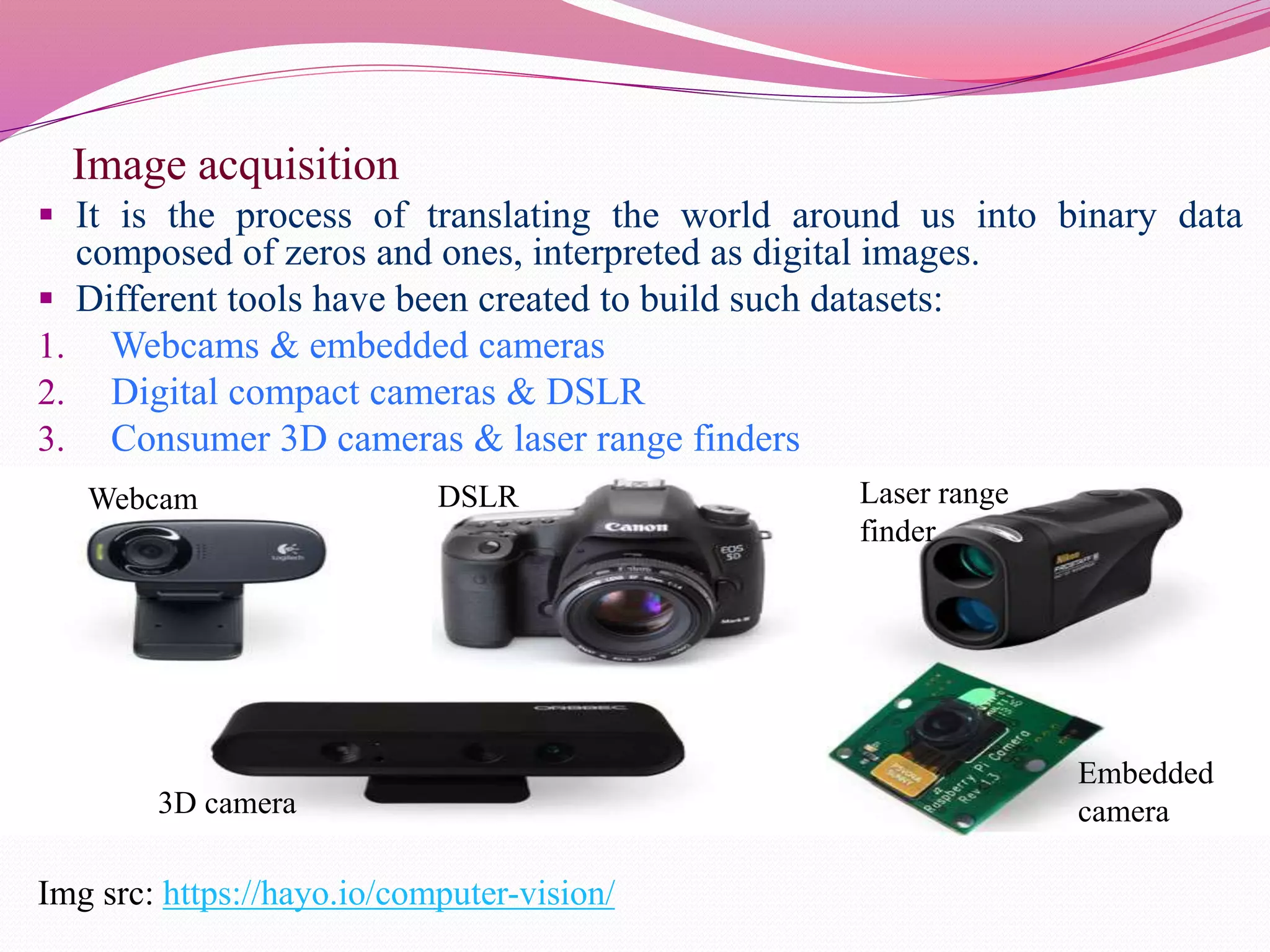 Image acquisition
 It is the process of translating the world around us into binary data
composed of zeros and ones, interpreted as digital images.
 Different tools have been created to build such datasets:
1. Webcams & embedded cameras
2. Digital compact cameras & DSLR
3. Consumer 3D cameras & laser range finders
Img src: https://hayo.io/computer-vision/
Webcam DSLR Laser range
finder
3D camera
Embedded
camera
 