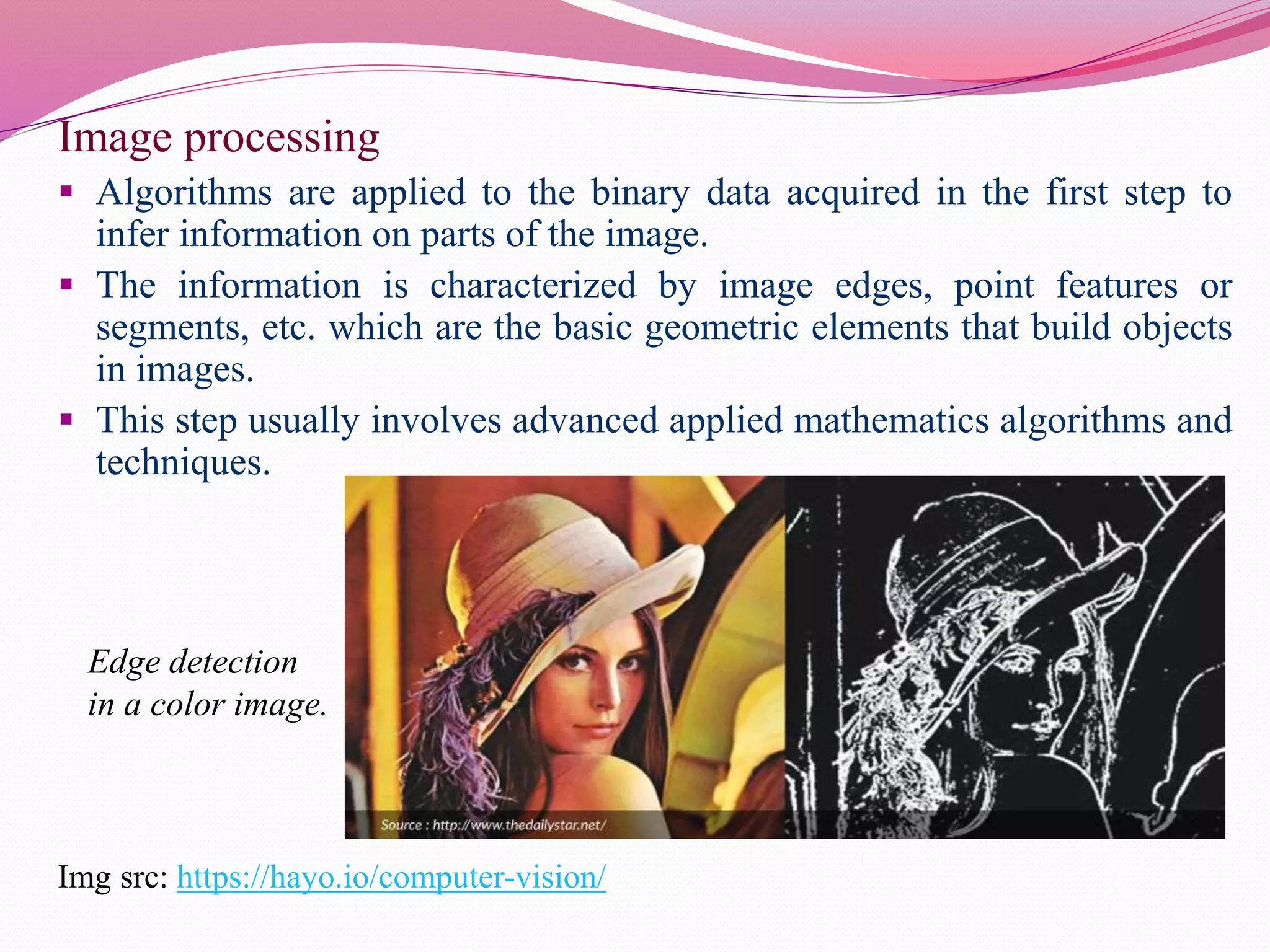 Image processing
 Algorithms are applied to the binary data acquired in the first step to
infer information on parts of the image.
 The information is characterized by image edges, point features or
segments, etc. which are the basic geometric elements that build objects
in images.
 This step usually involves advanced applied mathematics algorithms and
techniques.
Img src: https://hayo.io/computer-vision/
Edge detection
in a color image.
 