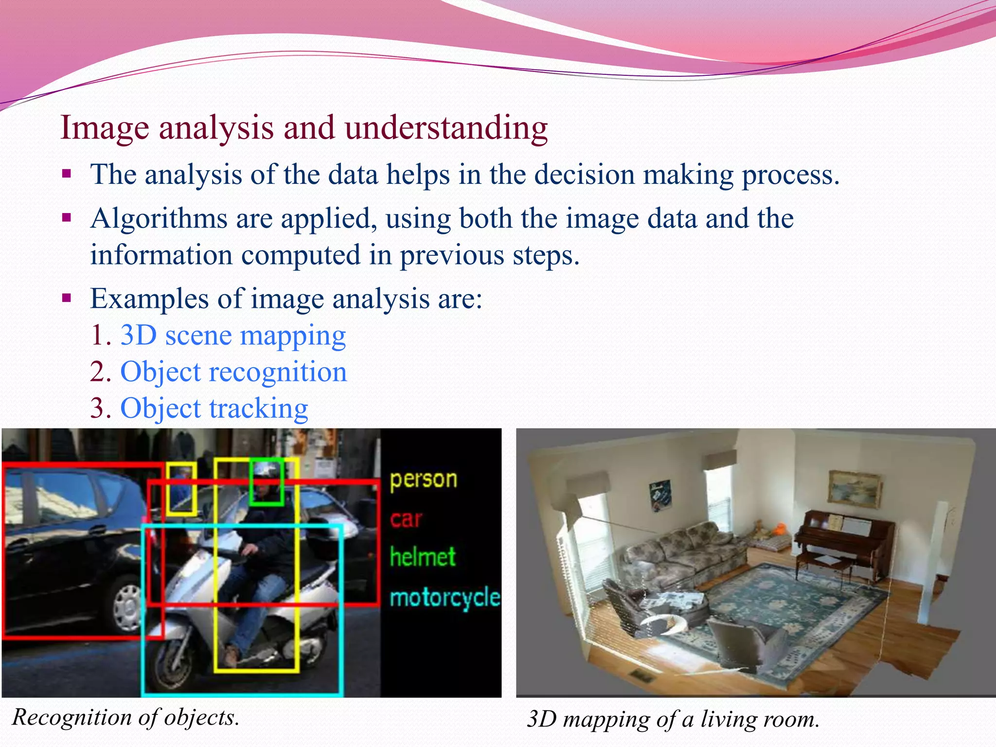 Image analysis and understanding
 The analysis of the data helps in the decision making process.
 Algorithms are applied, using both the image data and the
information computed in previous steps.
 Examples of image analysis are:
1. 3D scene mapping
2. Object recognition
3. Object tracking
Recognition of objects. 3D mapping of a living room.
 