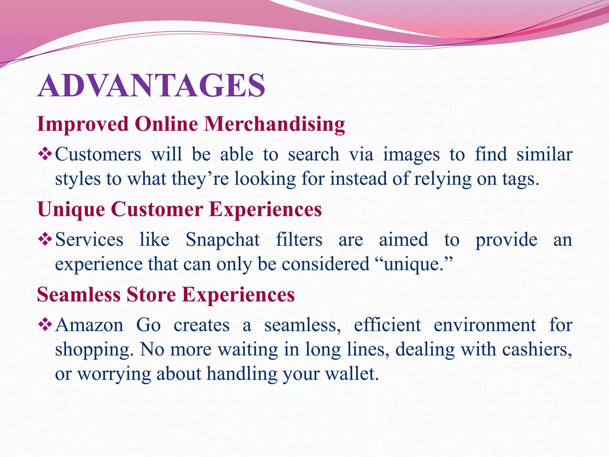 ADVANTAGES
Improved Online Merchandising
Customers will be able to search via images to find similar
styles to what they’re looking for instead of relying on tags.
Unique Customer Experiences
Services like Snapchat filters are aimed to provide an
experience that can only be considered “unique.”
Seamless Store Experiences
Amazon Go creates a seamless, efficient environment for
shopping. No more waiting in long lines, dealing with cashiers,
or worrying about handling your wallet.
 