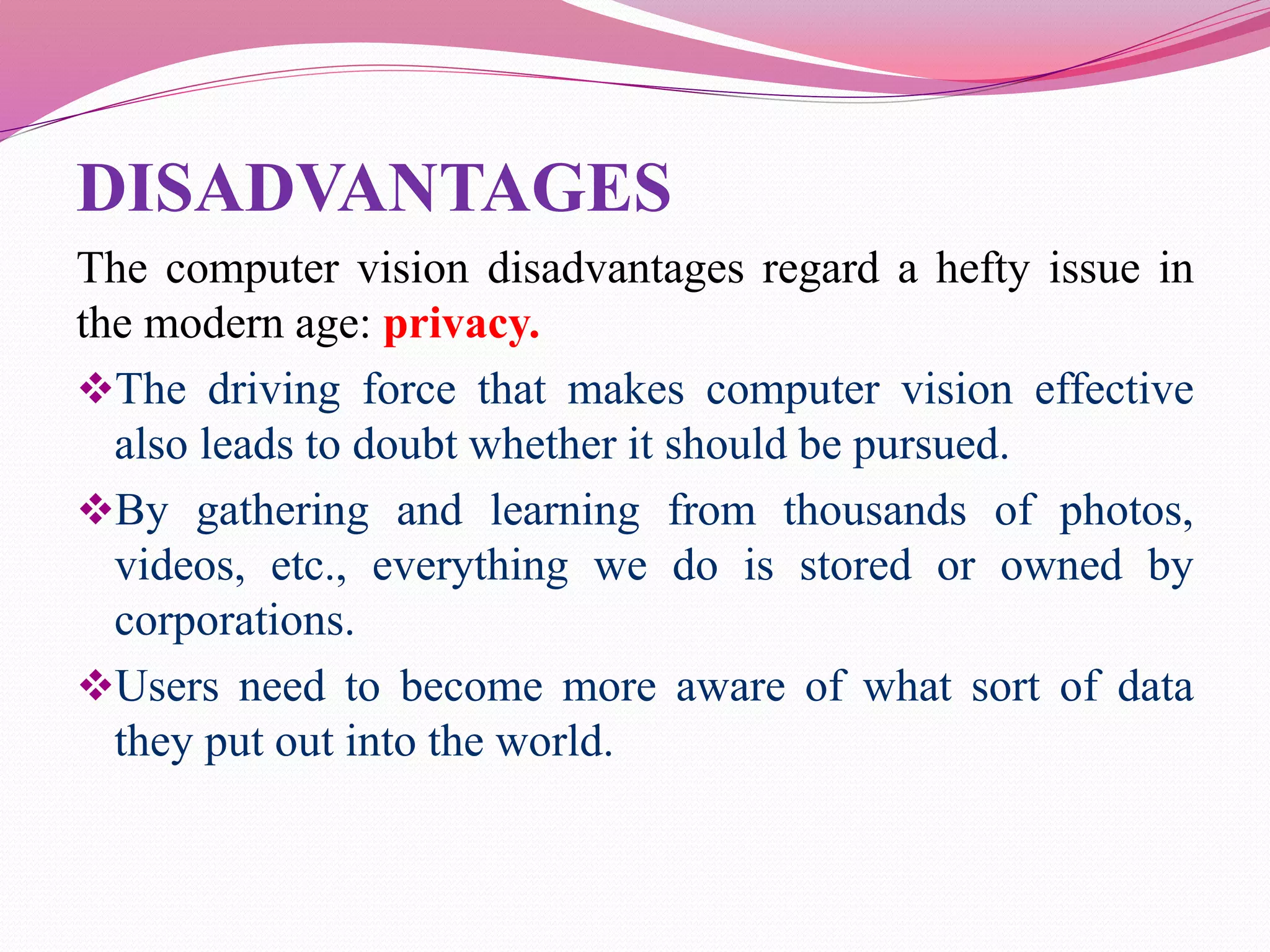 DISADVANTAGES
The computer vision disadvantages regard a hefty issue in
the modern age: privacy.
The driving force that makes computer vision effective
also leads to doubt whether it should be pursued.
By gathering and learning from thousands of photos,
videos, etc., everything we do is stored or owned by
corporations.
Users need to become more aware of what sort of data
they put out into the world.
 