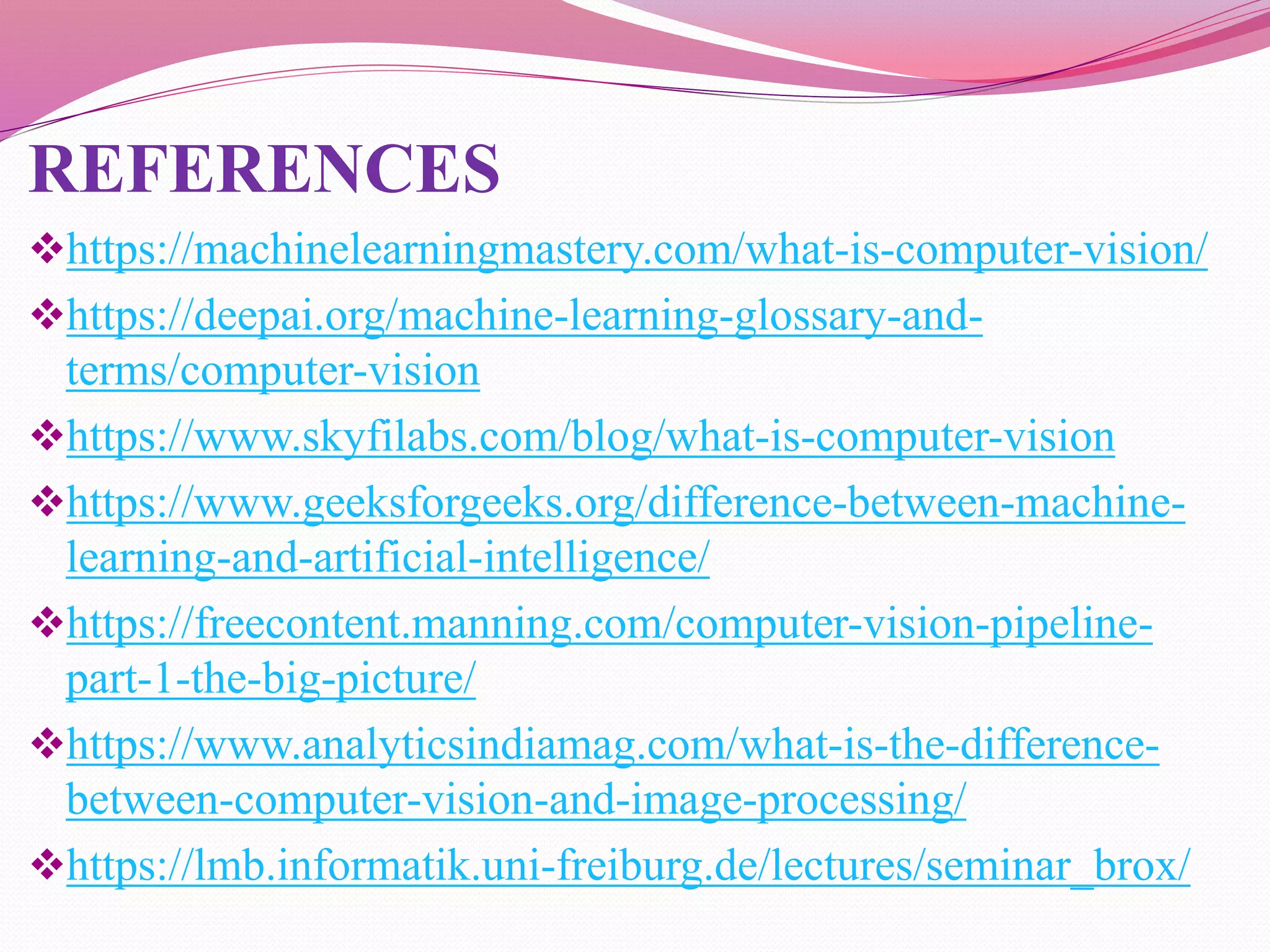 REFERENCES
https://machinelearningmastery.com/what-is-computer-vision/
https://deepai.org/machine-learning-glossary-and-
terms/computer-vision
https://www.skyfilabs.com/blog/what-is-computer-vision
https://www.geeksforgeeks.org/difference-between-machine-
learning-and-artificial-intelligence/
https://freecontent.manning.com/computer-vision-pipeline-
part-1-the-big-picture/
https://www.analyticsindiamag.com/what-is-the-difference-
between-computer-vision-and-image-processing/
https://lmb.informatik.uni-freiburg.de/lectures/seminar_brox/
 