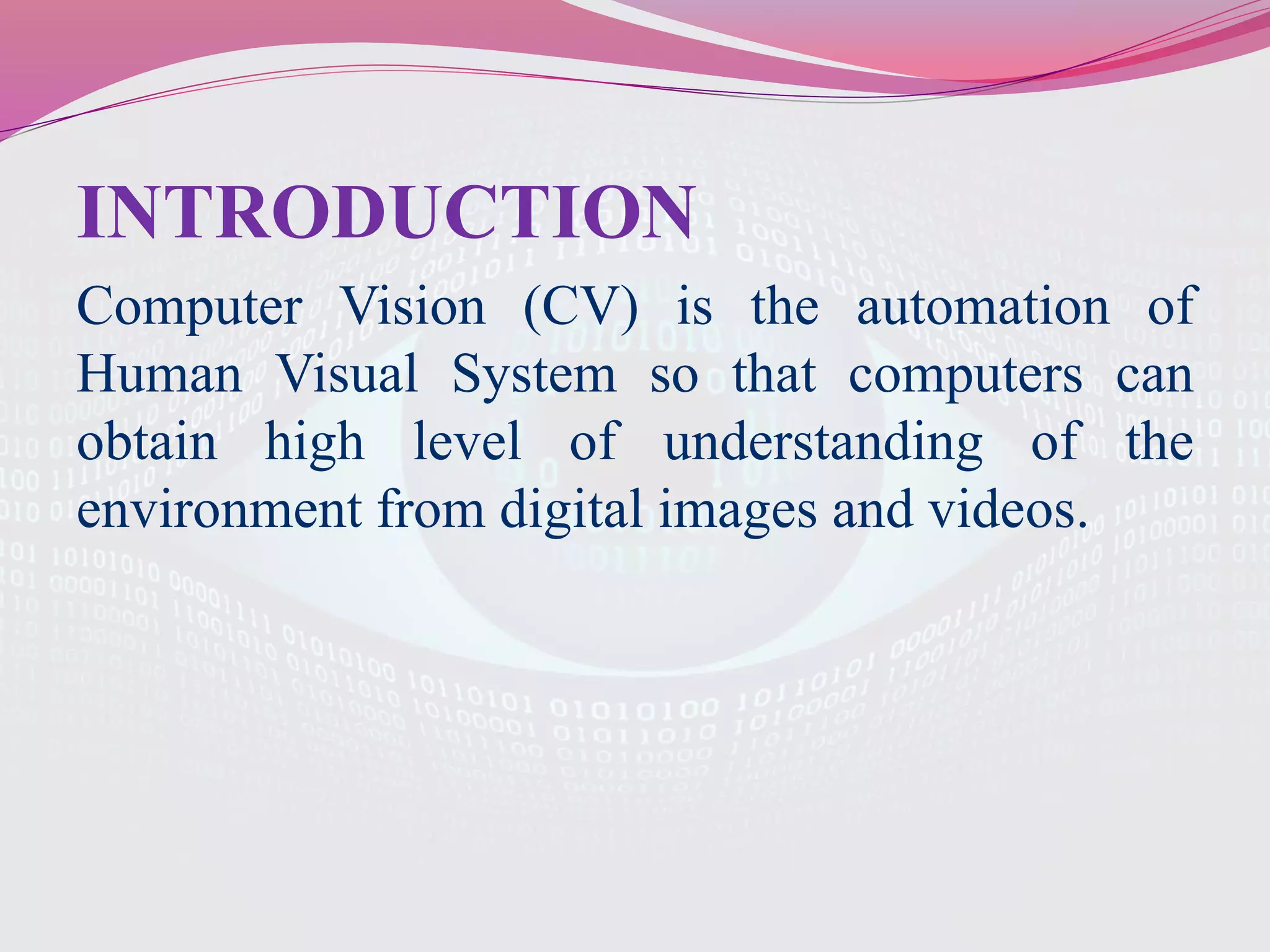 INTRODUCTION
Computer Vision (CV) is the automation of
Human Visual System so that computers can
obtain high level of understanding of the
environment from digital images and videos.
 