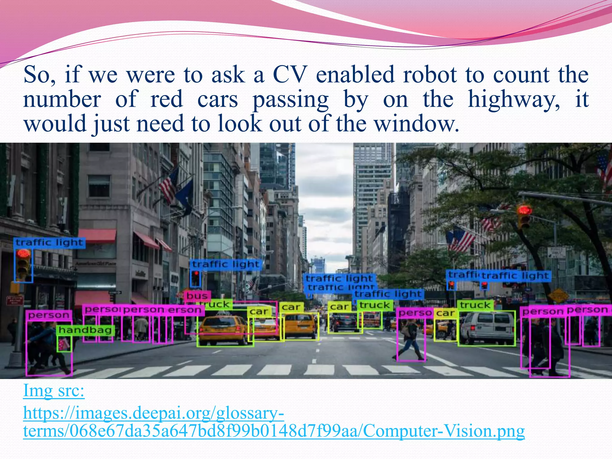 So, if we were to ask a CV enabled robot to count the
number of red cars passing by on the highway, it
would just need to look out of the window.
Img src:
https://images.deepai.org/glossary-
terms/068e67da35a647bd8f99b0148d7f99aa/Computer-Vision.png
 