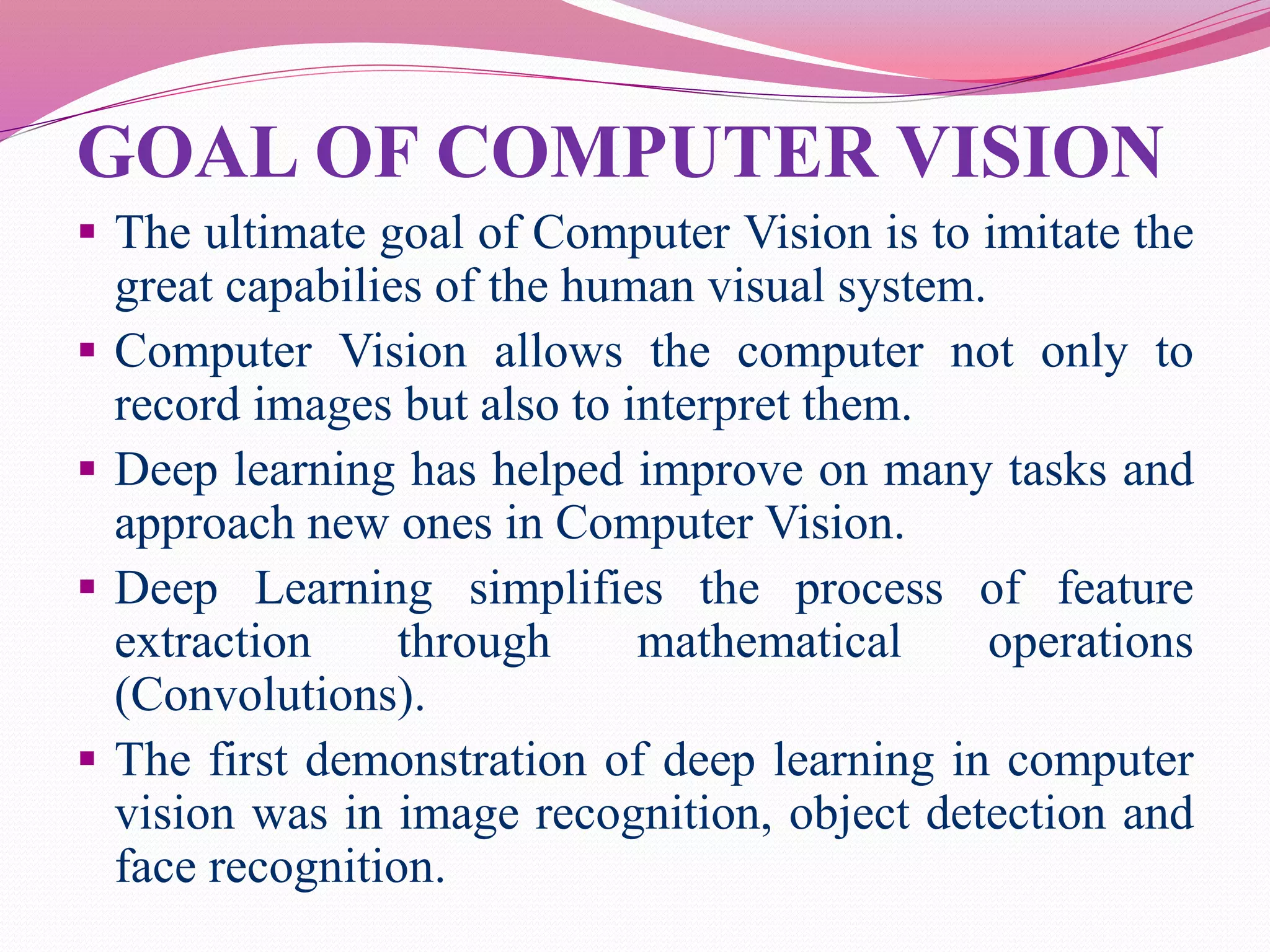 GOAL OF COMPUTER VISION
 The ultimate goal of Computer Vision is to imitate the
great capabilies of the human visual system.
 Computer Vision allows the computer not only to
record images but also to interpret them.
 Deep learning has helped improve on many tasks and
approach new ones in Computer Vision.
 Deep Learning simplifies the process of feature
extraction through mathematical operations
(Convolutions).
 The first demonstration of deep learning in computer
vision was in image recognition, object detection and
face recognition.
 