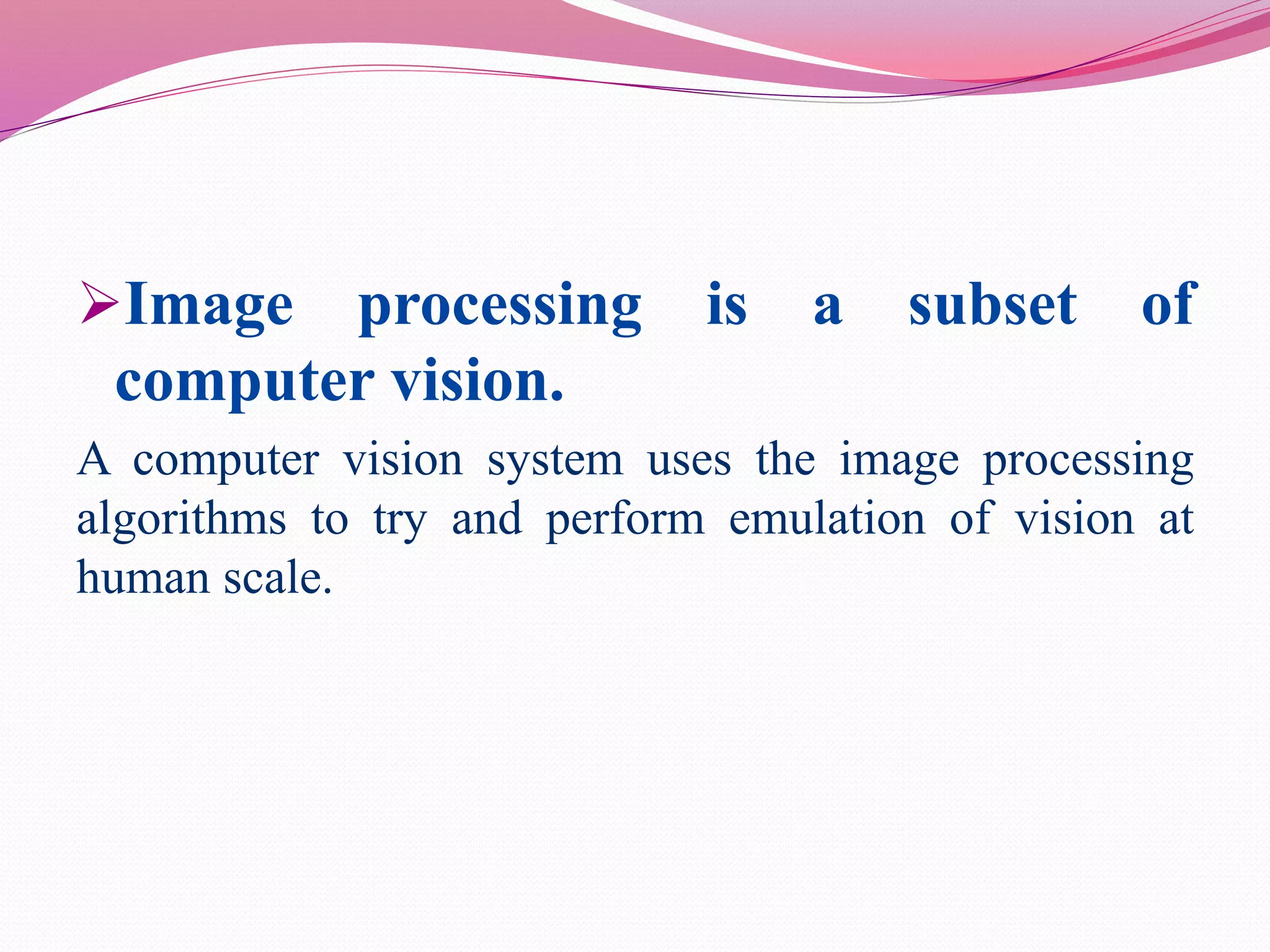 Image processing is a subset of
computer vision.
A computer vision system uses the image processing
algorithms to try and perform emulation of vision at
human scale.
 