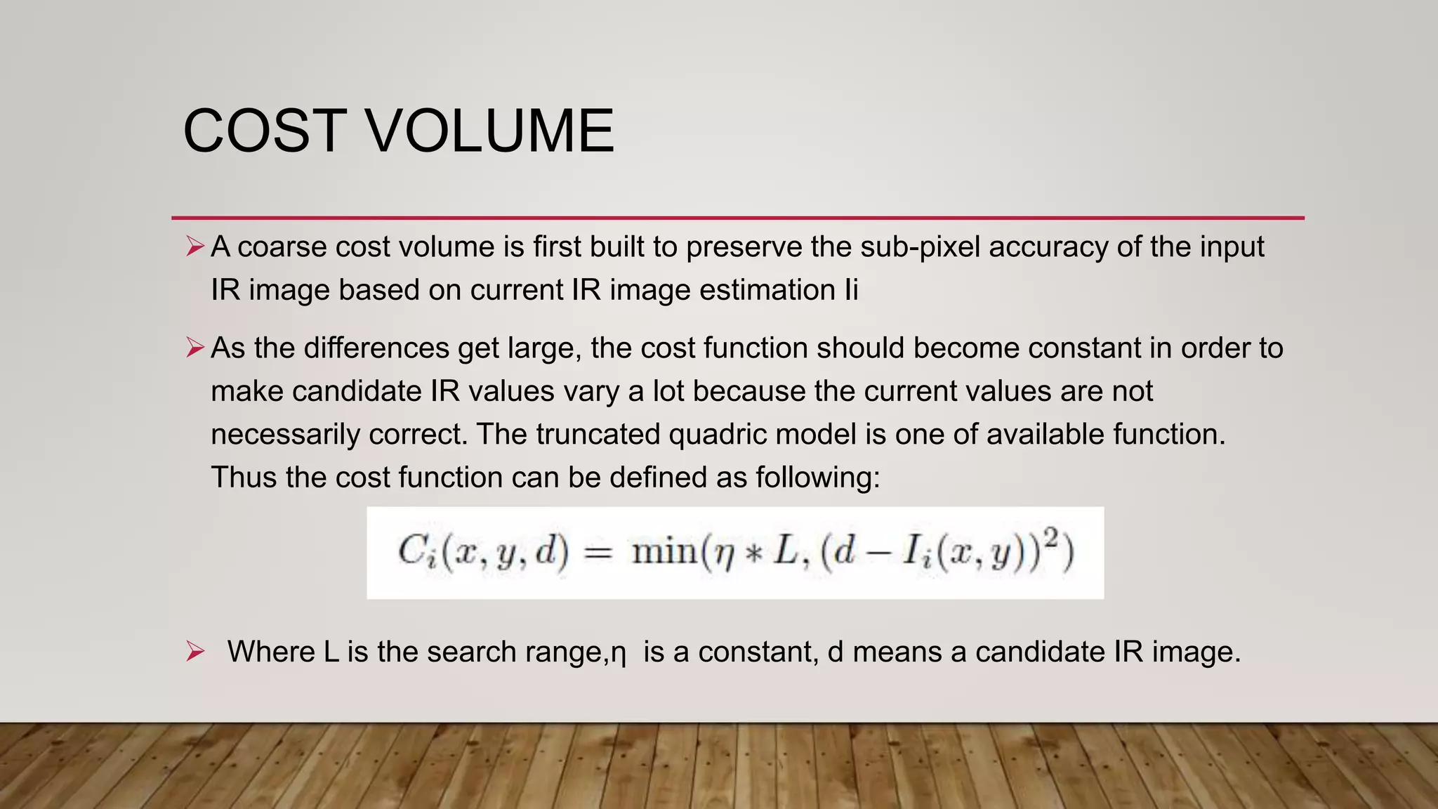 COST VOLUME
A coarse cost volume is first built to preserve the sub-pixel accuracy of the input
IR image based on current IR image estimation Ii
As the differences get large, the cost function should become constant in order to
make candidate IR values vary a lot because the current values are not
necessarily correct. The truncated quadric model is one of available function.
Thus the cost function can be defined as following:
 Where L is the search range,ƞ is a constant, d means a candidate IR image.
 