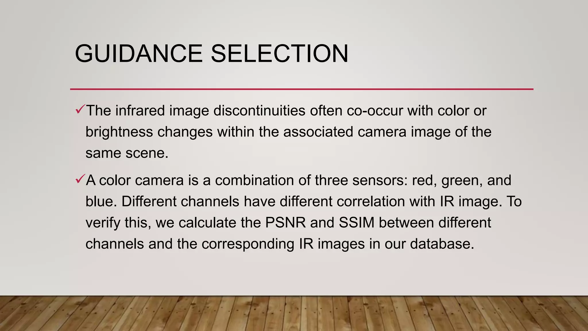GUIDANCE SELECTION
The infrared image discontinuities often co-occur with color or
brightness changes within the associated camera image of the
same scene.
A color camera is a combination of three sensors: red, green, and
blue. Different channels have different correlation with IR image. To
verify this, we calculate the PSNR and SSIM between different
channels and the corresponding IR images in our database.
 