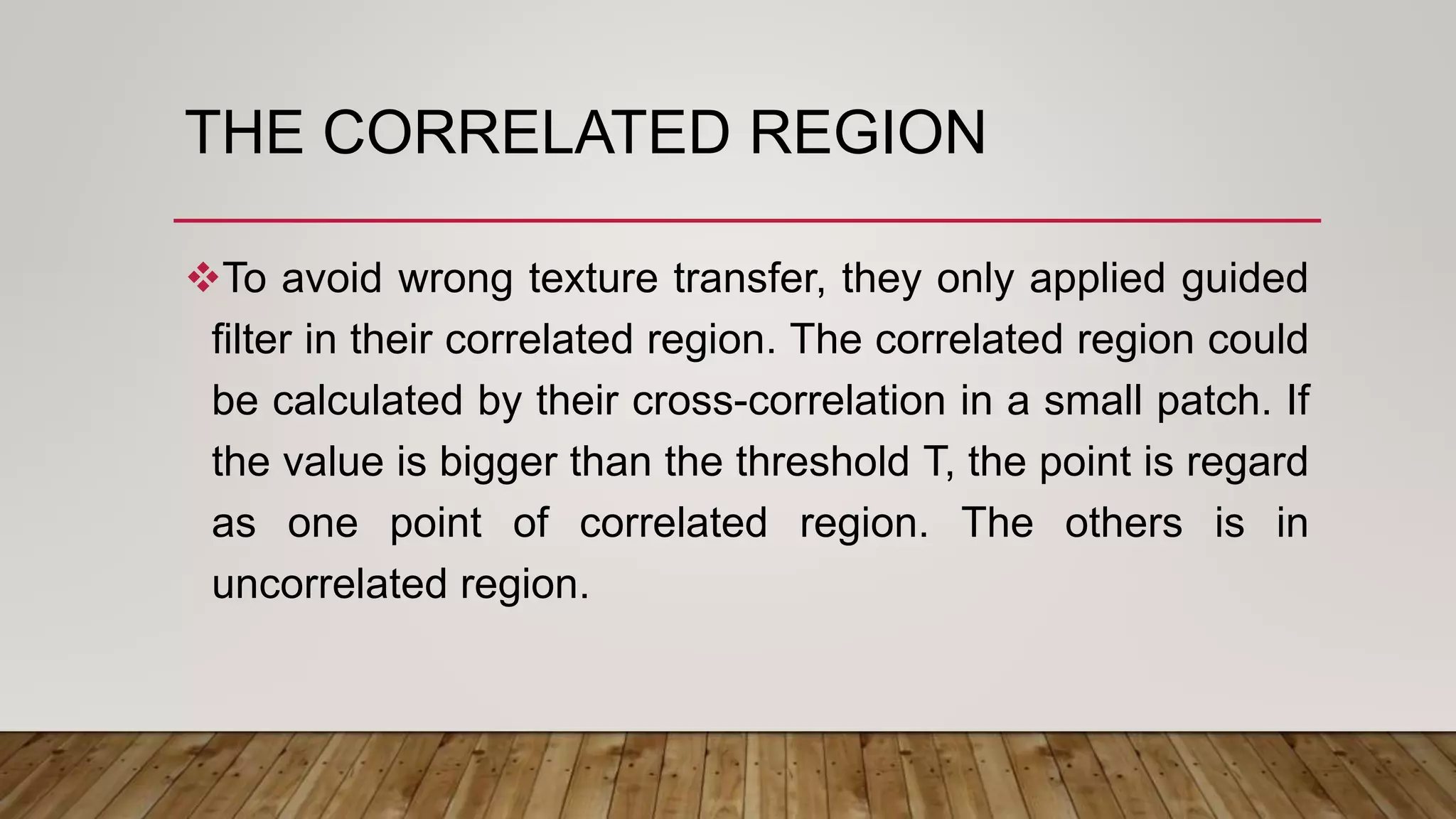 THE CORRELATED REGION
To avoid wrong texture transfer, they only applied guided
filter in their correlated region. The correlated region could
be calculated by their cross-correlation in a small patch. If
the value is bigger than the threshold T, the point is regard
as one point of correlated region. The others is in
uncorrelated region.
 