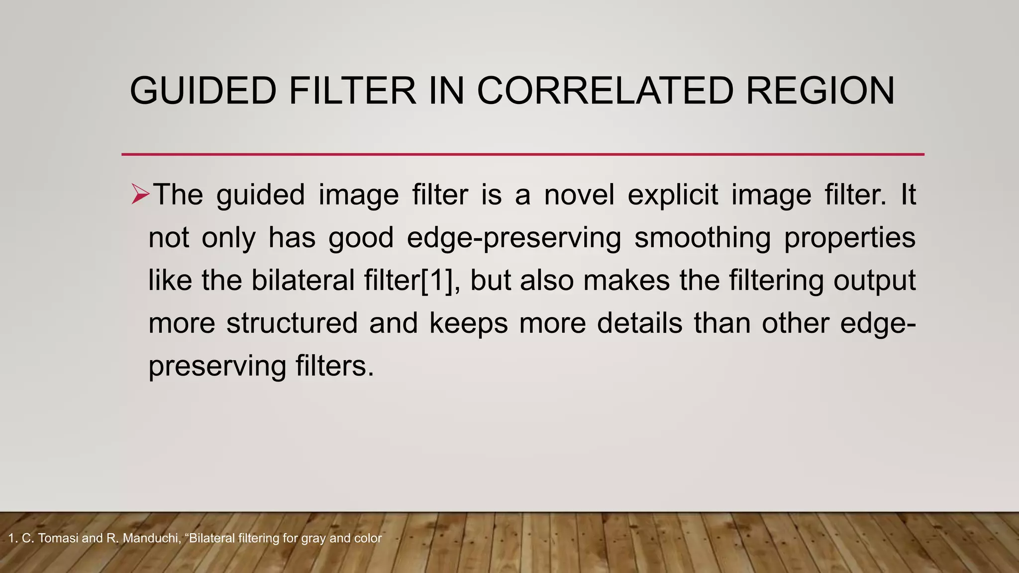 GUIDED FILTER IN CORRELATED REGION
The guided image filter is a novel explicit image filter. It
not only has good edge-preserving smoothing properties
like the bilateral filter[1], but also makes the filtering output
more structured and keeps more details than other edge-
preserving filters.
1. C. Tomasi and R. Manduchi, “Bilateral filtering for gray and color
 