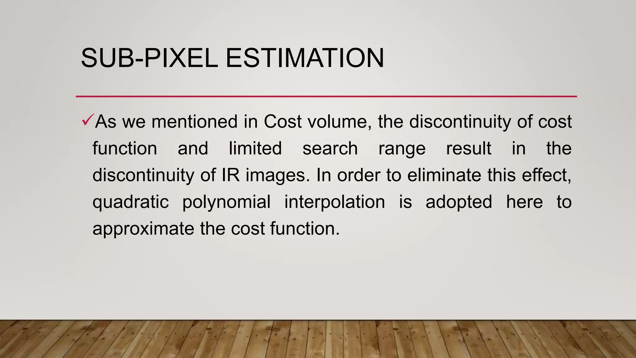 SUB-PIXEL ESTIMATION
As we mentioned in Cost volume, the discontinuity of cost
function and limited search range result in the
discontinuity of IR images. In order to eliminate this effect,
quadratic polynomial interpolation is adopted here to
approximate the cost function.
 