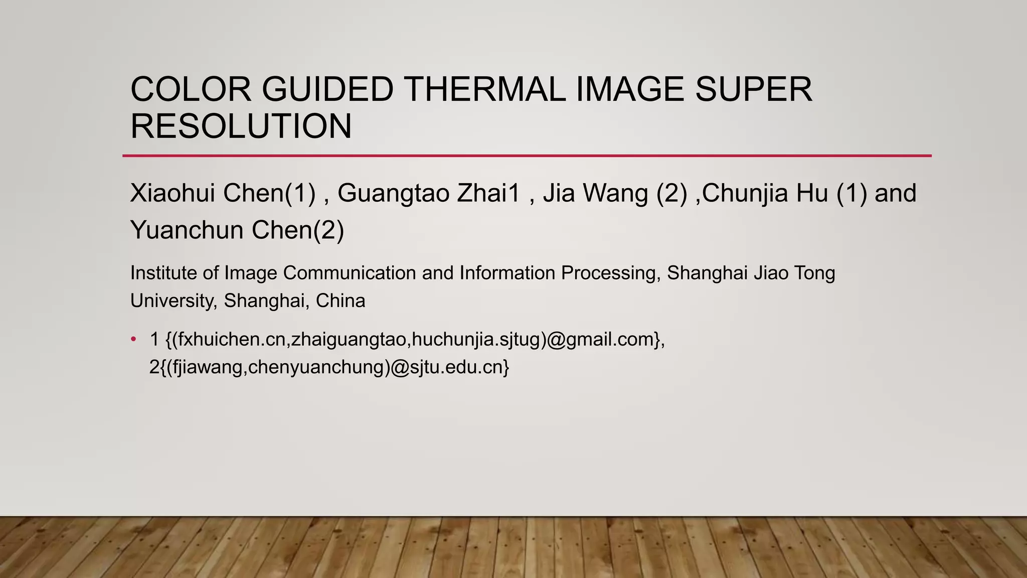 COLOR GUIDED THERMAL IMAGE SUPER
RESOLUTION
Xiaohui Chen(1) , Guangtao Zhai1 , Jia Wang (2) ,Chunjia Hu (1) and
Yuanchun Chen(2)
Institute of Image Communication and Information Processing, Shanghai Jiao Tong
University, Shanghai, China
• 1 {(fxhuichen.cn,zhaiguangtao,huchunjia.sjtug)@gmail.com},
2{(fjiawang,chenyuanchung)@sjtu.edu.cn}
 