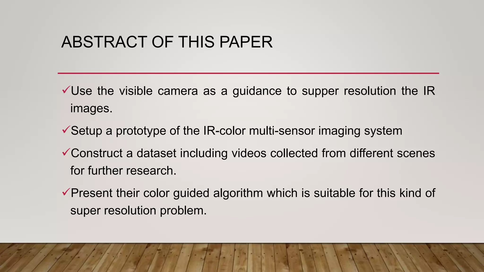 ABSTRACT OF THIS PAPER
Use the visible camera as a guidance to supper resolution the IR
images.
Setup a prototype of the IR-color multi-sensor imaging system
Construct a dataset including videos collected from different scenes
for further research.
Present their color guided algorithm which is suitable for this kind of
super resolution problem.
 
