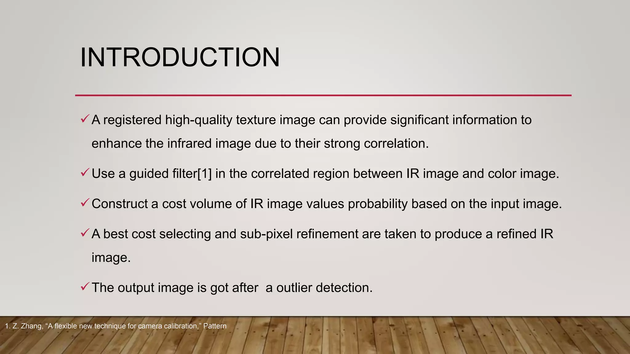 INTRODUCTION
A registered high-quality texture image can provide significant information to
enhance the infrared image due to their strong correlation.
Use a guided filter[1] in the correlated region between IR image and color image.
Construct a cost volume of IR image values probability based on the input image.
A best cost selecting and sub-pixel refinement are taken to produce a refined IR
image.
The output image is got after a outlier detection.
1. Z. Zhang, “A flexible new technique for camera calibration,” Pattern
 