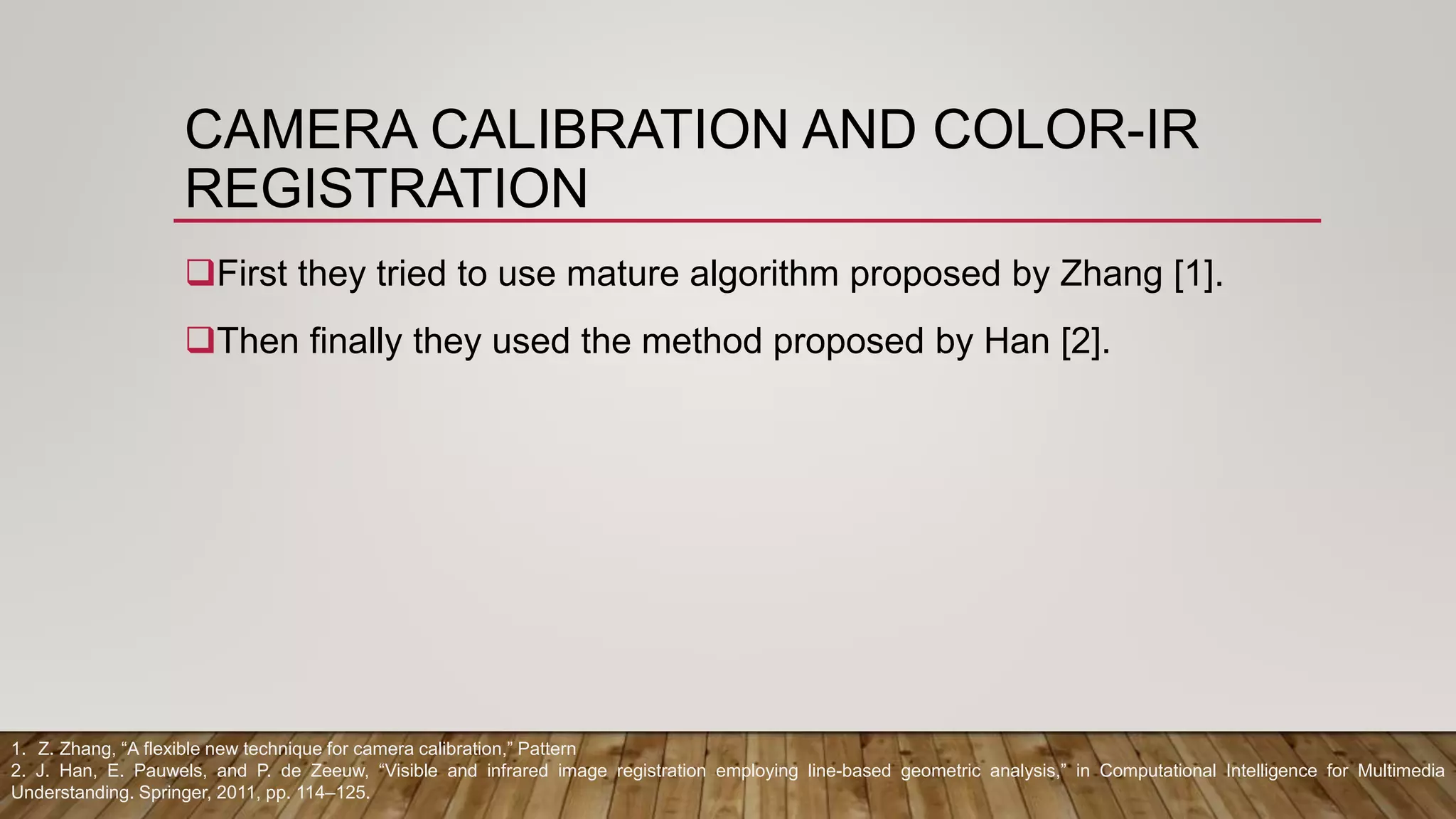CAMERA CALIBRATION AND COLOR-IR
REGISTRATION
First they tried to use mature algorithm proposed by Zhang [1].
Then finally they used the method proposed by Han [2].
1. Z. Zhang, “A flexible new technique for camera calibration,” Pattern
2. J. Han, E. Pauwels, and P. de Zeeuw, “Visible and infrared image registration employing line-based geometric analysis,” in Computational Intelligence for Multimedia
Understanding. Springer, 2011, pp. 114–125.
 