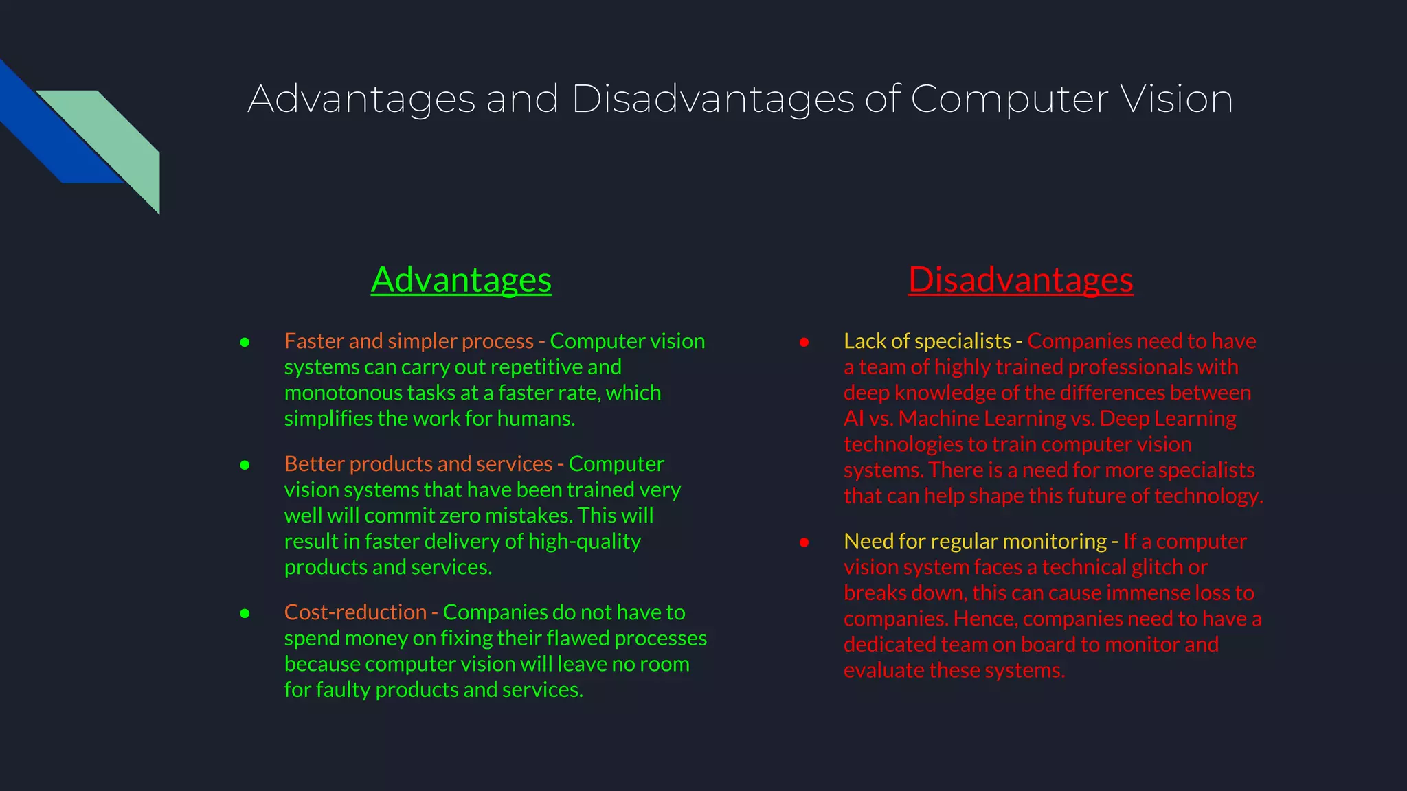 Advantages and Disadvantages of Computer Vision
Advantages
● Faster and simpler process - Computer vision
systems can carry out repetitive and
monotonous tasks at a faster rate, which
simplifies the work for humans.
● Better products and services - Computer
vision systems that have been trained very
well will commit zero mistakes. This will
result in faster delivery of high-quality
products and services.
● Cost-reduction - Companies do not have to
spend money on fixing their flawed processes
because computer vision will leave no room
for faulty products and services.
Disadvantages
● Lack of specialists - Companies need to have
a team of highly trained professionals with
deep knowledge of the differences between
AI vs. Machine Learning vs. Deep Learning
technologies to train computer vision
systems. There is a need for more specialists
that can help shape this future of technology.
● Need for regular monitoring - If a computer
vision system faces a technical glitch or
breaks down, this can cause immense loss to
companies. Hence, companies need to have a
dedicated team on board to monitor and
evaluate these systems.
 