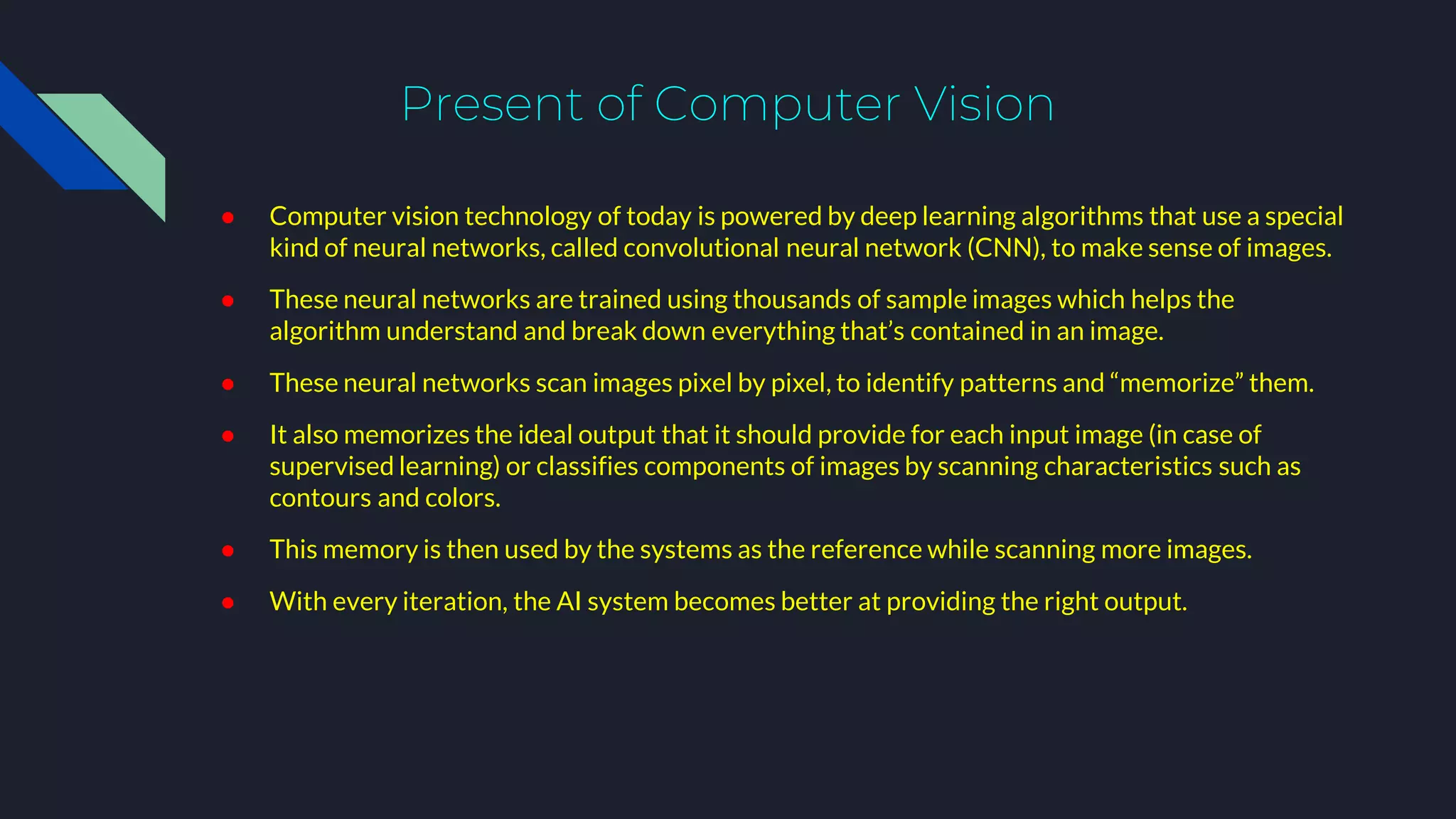 Present of Computer Vision
● Computer vision technology of today is powered by deep learning algorithms that use a special
kind of neural networks, called convolutional neural network (CNN), to make sense of images.
● These neural networks are trained using thousands of sample images which helps the
algorithm understand and break down everything that’s contained in an image.
● These neural networks scan images pixel by pixel, to identify patterns and “memorize” them.
● It also memorizes the ideal output that it should provide for each input image (in case of
supervised learning) or classifies components of images by scanning characteristics such as
contours and colors.
● This memory is then used by the systems as the reference while scanning more images.
● With every iteration, the AI system becomes better at providing the right output.
 