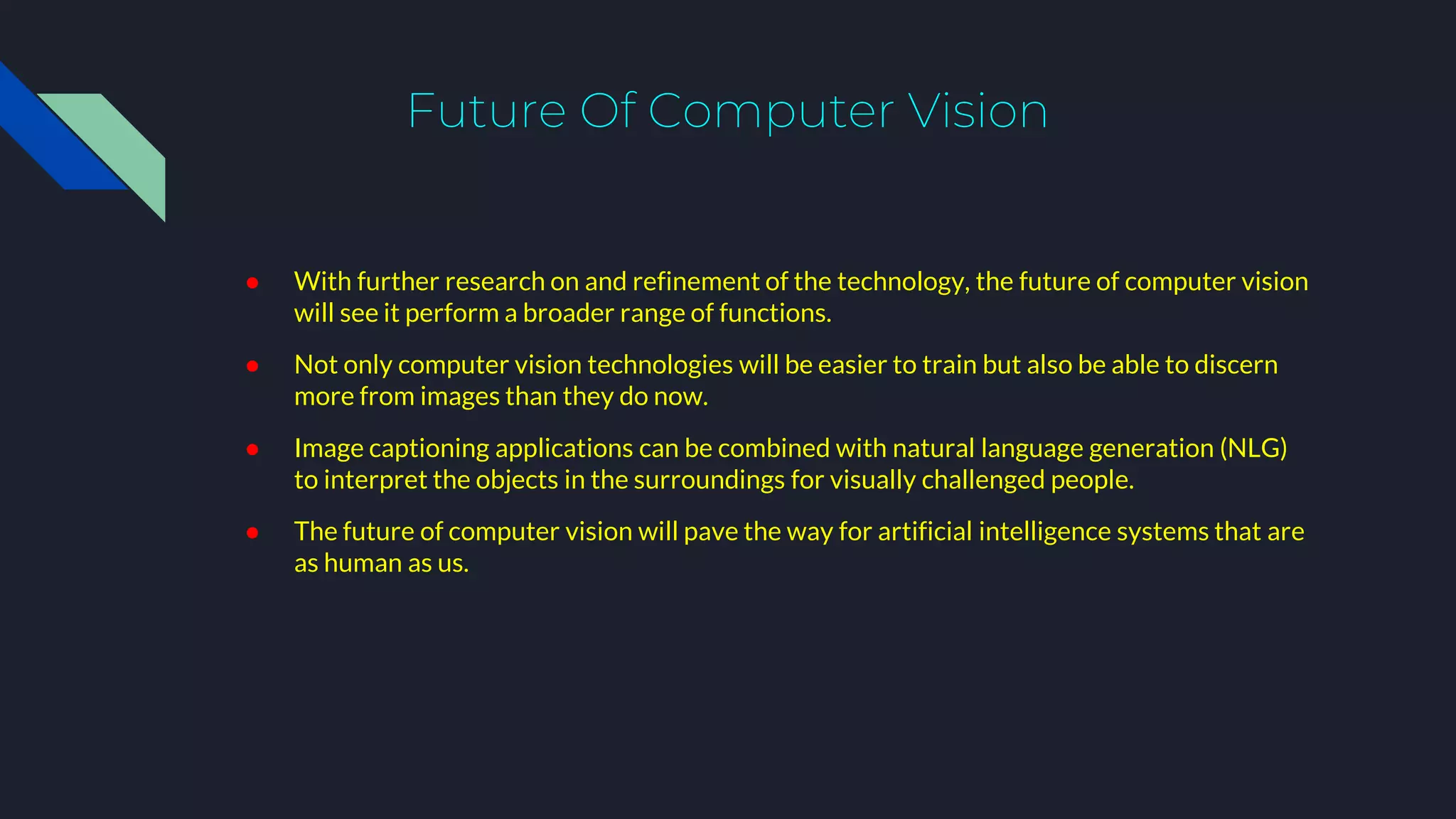 Future Of Computer Vision
● With further research on and refinement of the technology, the future of computer vision
will see it perform a broader range of functions.
● Not only computer vision technologies will be easier to train but also be able to discern
more from images than they do now.
● Image captioning applications can be combined with natural language generation (NLG)
to interpret the objects in the surroundings for visually challenged people.
● The future of computer vision will pave the way for artificial intelligence systems that are
as human as us.
 