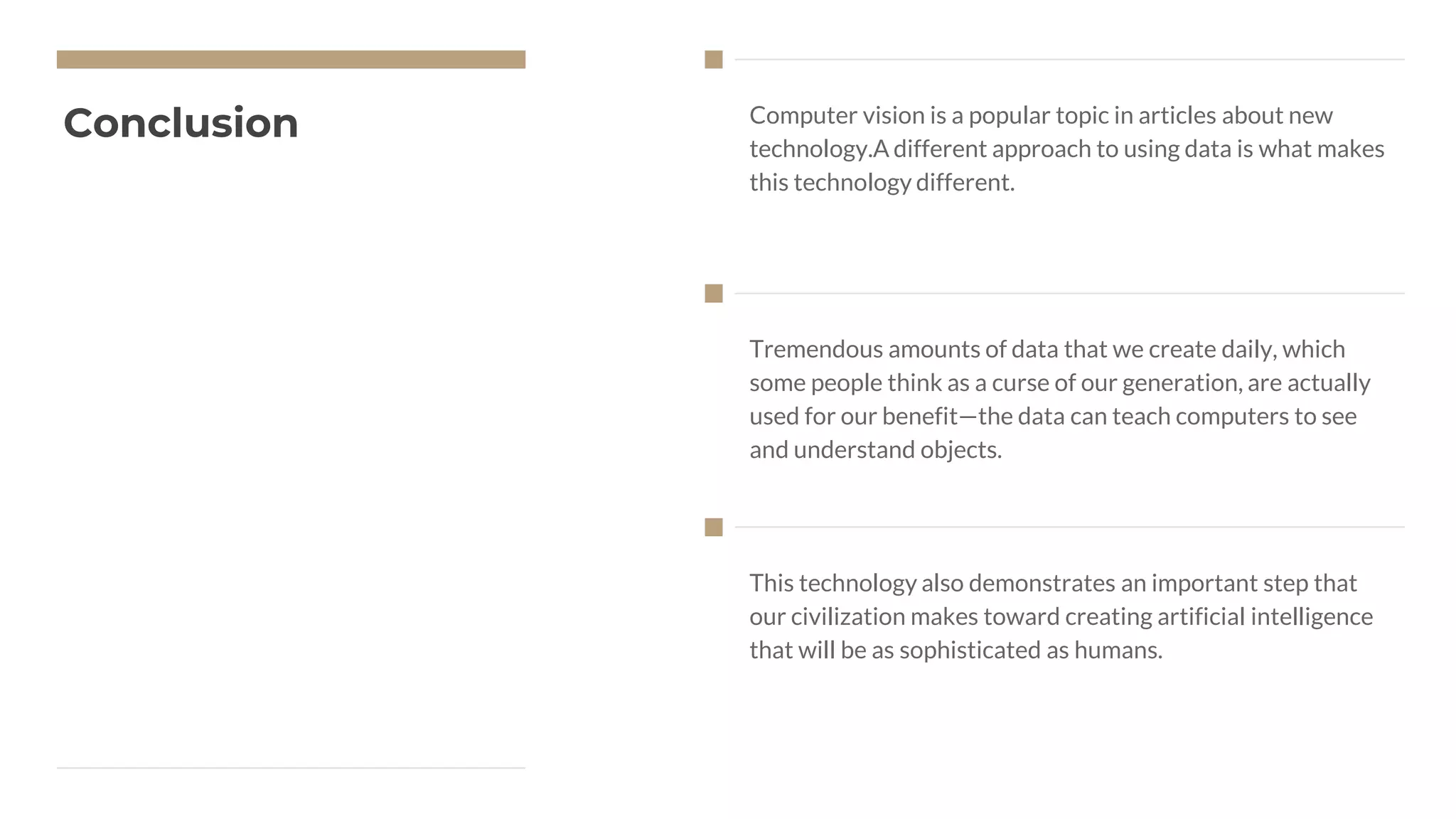 Conclusion Computer vision is a popular topic in articles about new
technology.A different approach to using data is what makes
this technology different.
Tremendous amounts of data that we create daily, which
some people think as a curse of our generation, are actually
used for our benefit—the data can teach computers to see
and understand objects.
This technology also demonstrates an important step that
our civilization makes toward creating artificial intelligence
that will be as sophisticated as humans.
 