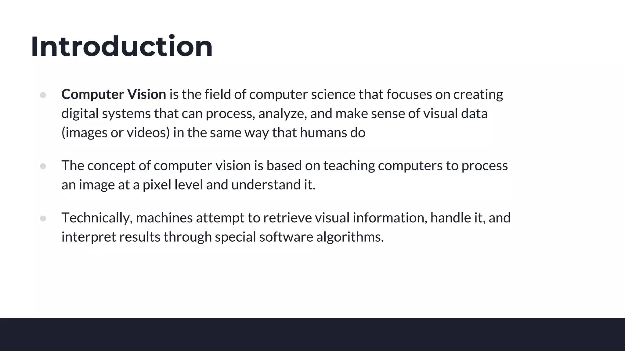 Introduction
● Computer Vision is the field of computer science that focuses on creating
digital systems that can process, analyze, and make sense of visual data
(images or videos) in the same way that humans do
● The concept of computer vision is based on teaching computers to process
an image at a pixel level and understand it.
● Technically, machines attempt to retrieve visual information, handle it, and
interpret results through special software algorithms.
 