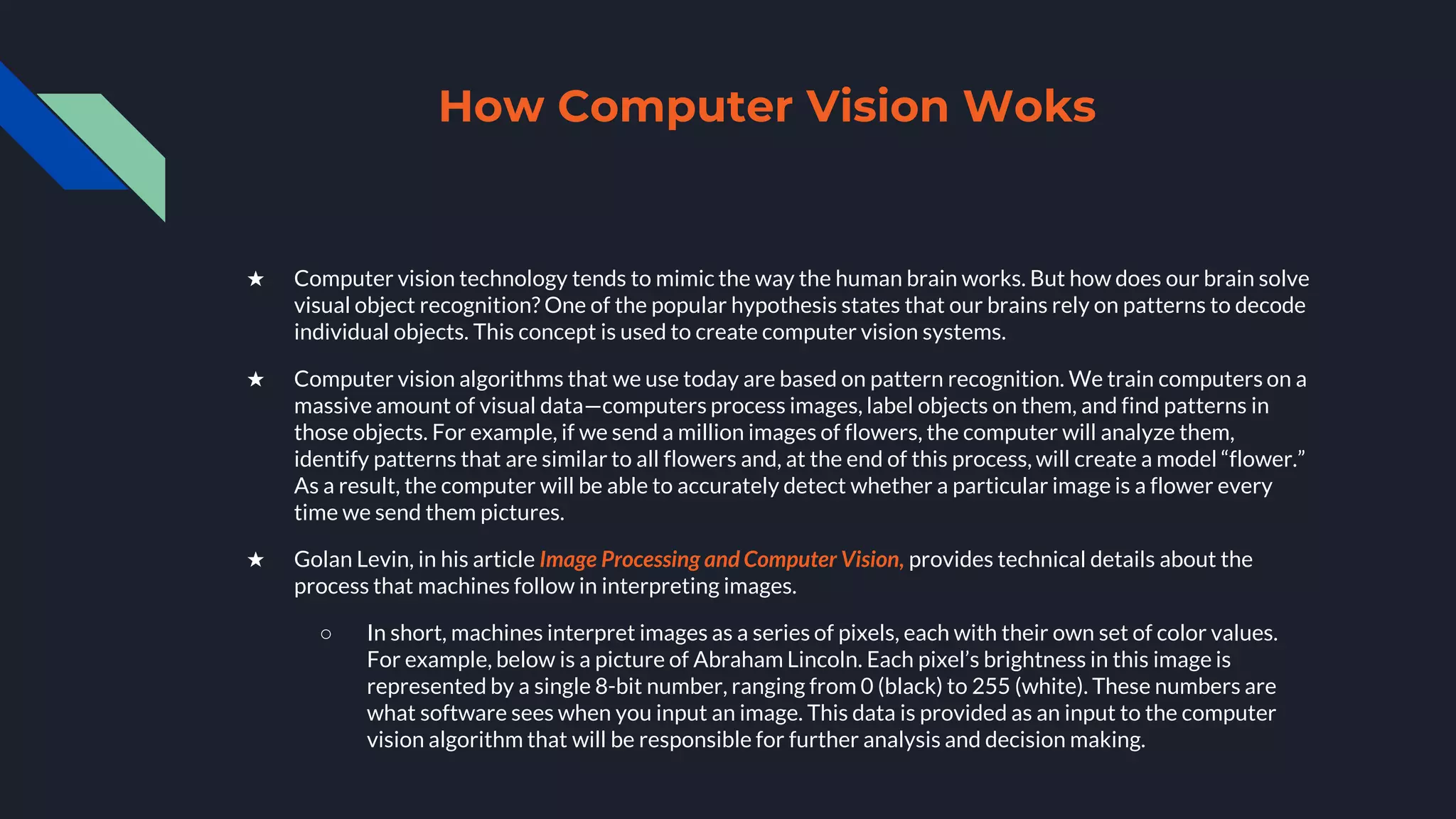 How Computer Vision Woks
★ Computer vision technology tends to mimic the way the human brain works. But how does our brain solve
visual object recognition? One of the popular hypothesis states that our brains rely on patterns to decode
individual objects. This concept is used to create computer vision systems.
★ Computer vision algorithms that we use today are based on pattern recognition. We train computers on a
massive amount of visual data—computers process images, label objects on them, and find patterns in
those objects. For example, if we send a million images of flowers, the computer will analyze them,
identify patterns that are similar to all flowers and, at the end of this process, will create a model “flower.”
As a result, the computer will be able to accurately detect whether a particular image is a flower every
time we send them pictures.
★ Golan Levin, in his article Image Processing and Computer Vision, provides technical details about the
process that machines follow in interpreting images.
○ In short, machines interpret images as a series of pixels, each with their own set of color values.
For example, below is a picture of Abraham Lincoln. Each pixel’s brightness in this image is
represented by a single 8-bit number, ranging from 0 (black) to 255 (white). These numbers are
what software sees when you input an image. This data is provided as an input to the computer
vision algorithm that will be responsible for further analysis and decision making.
 