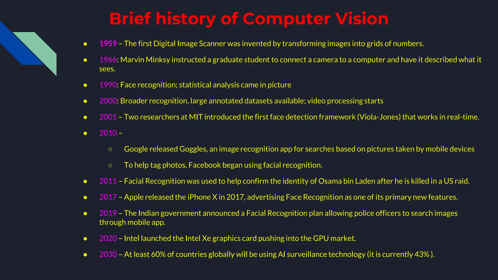 Brief history of Computer Vision
● 1959 – The first Digital Image Scanner was invented by transforming images into grids of numbers.
● 1966: Marvin Minksy instructed a graduate student to connect a camera to a computer and have it described what it
sees.
● 1990: Face recognition; statistical analysis came in picture
● 2000: Broader recognition, large annotated datasets available; video processing starts
● 2001 – Two researchers at MIT introduced the first face detection framework (Viola-Jones) that works in real-time.
● 2010 –
○ Google released Goggles, an image recognition app for searches based on pictures taken by mobile devices
○ To help tag photos, Facebook began using facial recognition.
● 2011 – Facial Recognition was used to help confirm the identity of Osama bin Laden after he is killed in a US raid.
● 2017 – Apple released the iPhone X in 2017, advertising Face Recognition as one of its primary new features.
● 2019 – The Indian government announced a Facial Recognition plan allowing police officers to search images
through mobile app.
● 2020 – Intel launched the Intel Xe graphics card pushing into the GPU market.
● 2030 – At least 60% of countries globally will be using AI surveillance technology (it is currently 43% ).
 