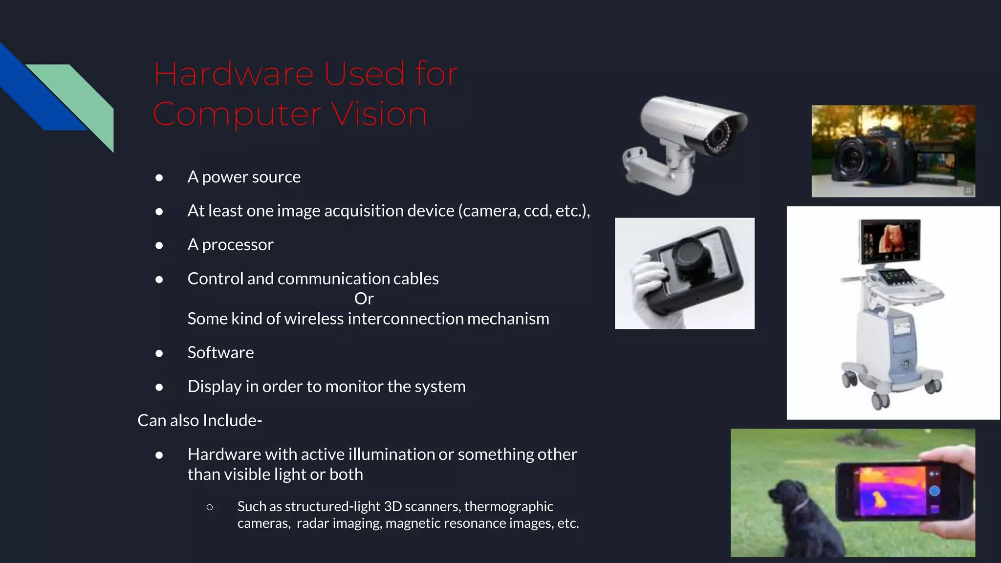 Hardware Used for
Computer Vision
● A power source
● At least one image acquisition device (camera, ccd, etc.),
● A processor
● Control and communication cables
Or
Some kind of wireless interconnection mechanism
● Software
● Display in order to monitor the system
Can also Include-
● Hardware with active illumination or something other
than visible light or both
○ Such as structured-light 3D scanners, thermographic
cameras, radar imaging, magnetic resonance images, etc.
 