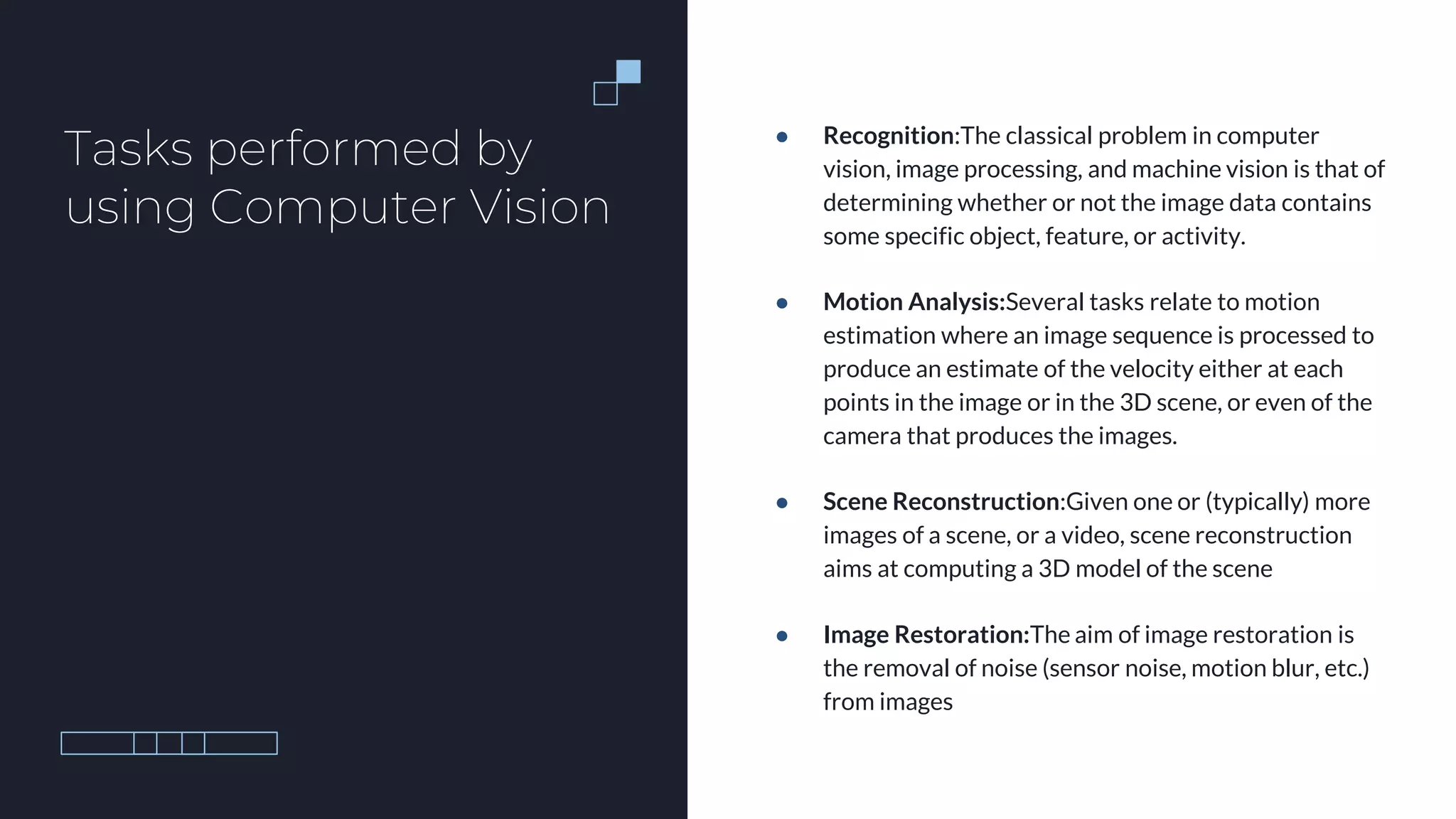 Tasks performed by
using Computer Vision
● Recognition:The classical problem in computer
vision, image processing, and machine vision is that of
determining whether or not the image data contains
some specific object, feature, or activity.
● Motion Analysis:Several tasks relate to motion
estimation where an image sequence is processed to
produce an estimate of the velocity either at each
points in the image or in the 3D scene, or even of the
camera that produces the images.
● Scene Reconstruction:Given one or (typically) more
images of a scene, or a video, scene reconstruction
aims at computing a 3D model of the scene
● Image Restoration:The aim of image restoration is
the removal of noise (sensor noise, motion blur, etc.)
from images
 