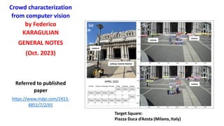 Crowd characterization
from computer vision
by Federico
KARAGULIAN
GENERAL NOTES
(Oct. 2023)
Referred to published
paper
https://www.mdpi.com/2413-
8851/7/2/65
Target Square:
Piazza Duca d’Aosta (Milano, Italy)
subway
subway
railway Central Station
subway
camera
(a) (b)
(c)
 