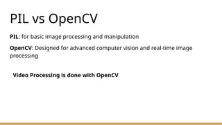 PIL vs OpenCV
PIL: for basic image processing and manipulation
OpenCV: Designed for advanced computer vision and real-time image
processing
Video Processing is done with OpenCV
 
