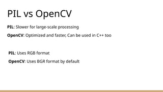 PIL vs OpenCV
PIL: Slower for large-scale processing
OpenCV: Optimized and faster, Can be used in C++ too
PIL: Uses RGB format
OpenCV: Uses BGR format by default
 