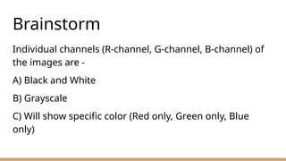 Brainstorm
Individual channels (R-channel, G-channel, B-channel) of
the images are -
A) Black and White
B) Grayscale
C) Will show specific color (Red only, Green only, Blue
only)
 