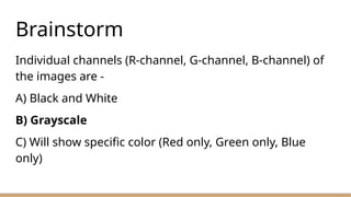 Brainstorm
Individual channels (R-channel, G-channel, B-channel) of
the images are -
A) Black and White
B) Grayscale
C) Will show specific color (Red only, Green only, Blue
only)
 