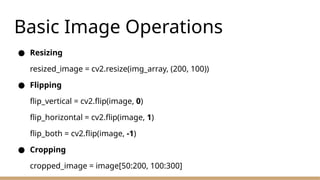 Basic Image Operations
● Resizing
resized_image = cv2.resize(img_array, (200, 100))
● Flipping
flip_vertical = cv2.flip(image, 0)
flip_horizontal = cv2.flip(image, 1)
flip_both = cv2.flip(image, -1)
● Cropping
cropped_image = image[50:200, 100:300]
 