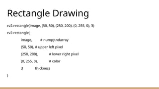 Rectangle Drawing
cv2.rectangle(image, (50, 50), (250, 200), (0, 255, 0), 3)
cv2.rectangle(
image, # numpy.ndarray
(50, 50), # upper left pixel
(250, 200), # lower right pixel
(0, 255, 0), # color
3 thickness
)
 