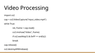 Video Processing
import cv2
cap = cv2.VideoCapture("input_video.mp4")
while True:
ret, frame = cap.read()
cv2.imshow("Video", frame)
if cv2.waitKey(1) & 0xFF == ord('q'):
break
cap.release()
cv2.destroyAllWindows()
 