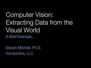 Computer Vision:
Extracting Data from the
Visual World
A Brief Example...
!
Steven Mitchell, Ph.D.
Componica, LLC
 